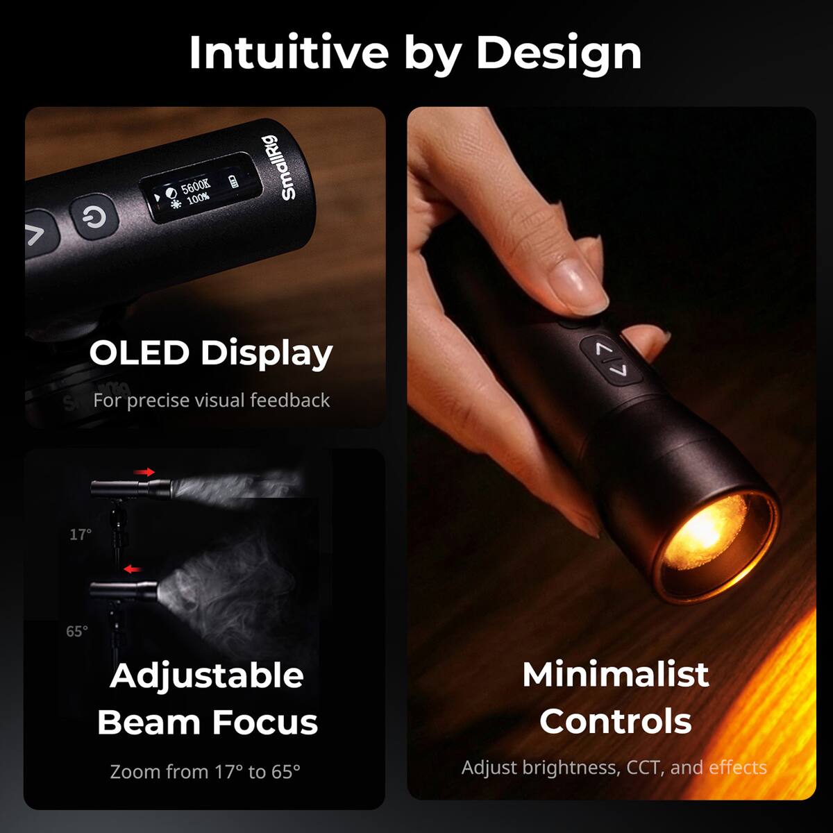 Intuitive by Design

- OLED Display
  - For precise visual feedback

- Adjustable Beam Focus
  - Zoom from 17° to 65°

- Minimalist Controls
  - Adjust brightness, CCT, and effects