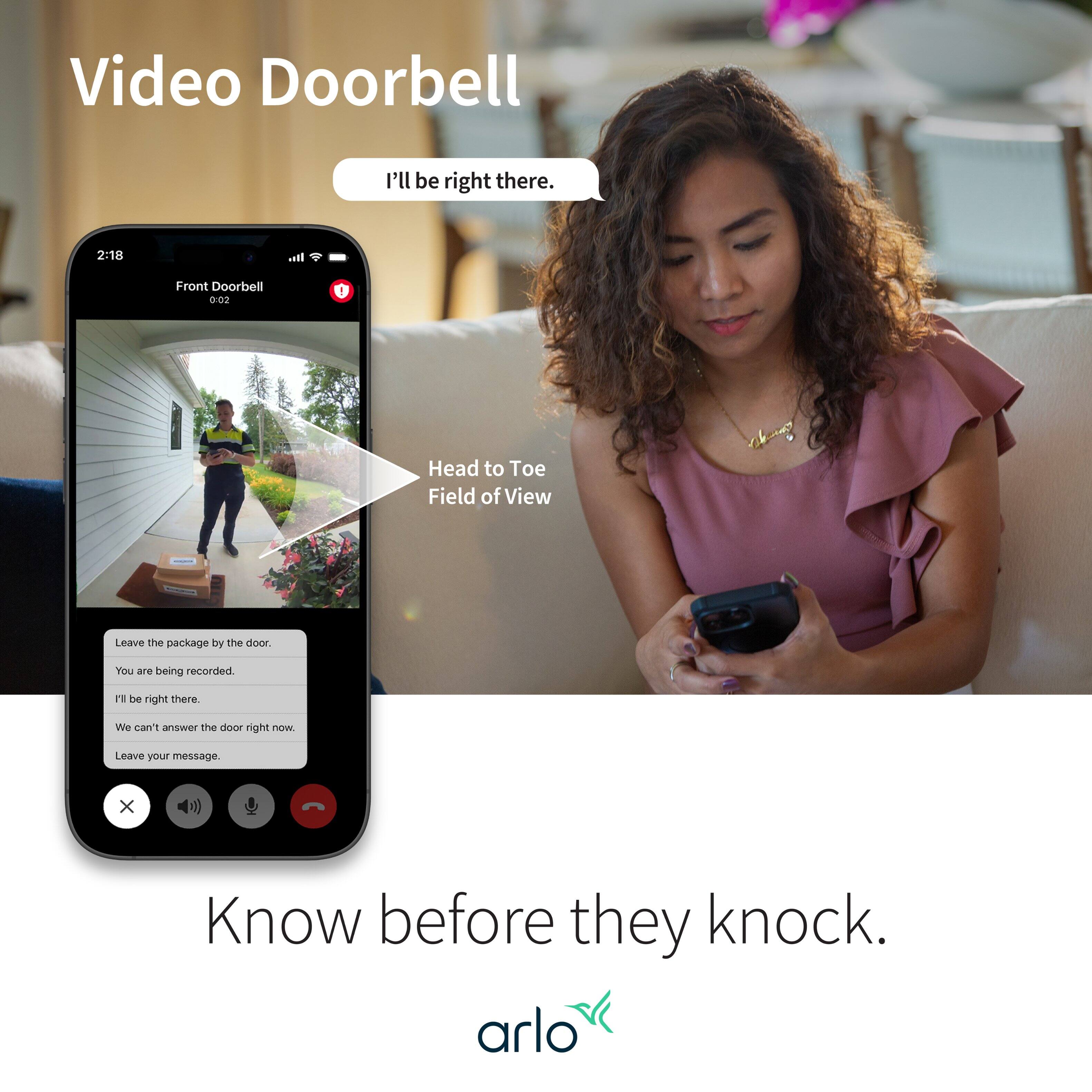 Video Doorbell: I'll be right there. 2:18 It. Front Doorbell: 0:02 Head to Toe Field of View. Leave the package by the door. You are being recorded. Be right there. We can't answer the door right now. Leave your message. Know before they knock. arlo.