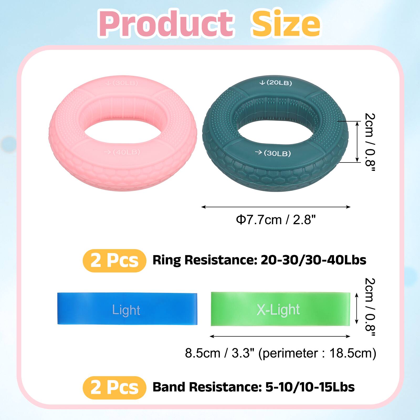 Product Size

(30LB) (20LB) (40LB) (30LB)

2cm / 0.8"  
Φ7.7cm / 2.8"  
2 Pcs

Ring Resistance: 20-30/30-40Lbs

Light X-Light  
2cm / 0.8"  
8.5cm / 3.3" (perimeter: 18.5cm)  
2 Pcs

Band Resistance: 5-10/10-15Lbs