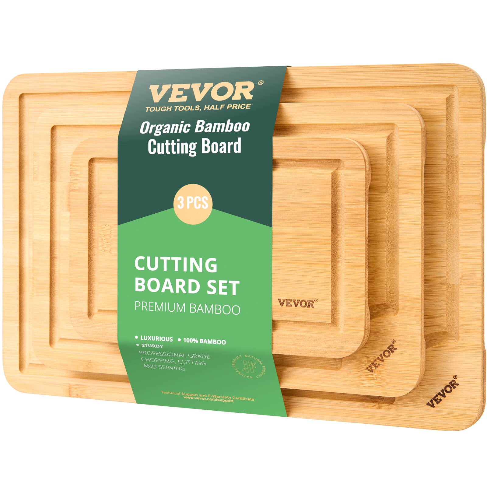 VEVOR  
TOUGH TOOLS, HALF PRICE  

Organic Bamboo Cutting Board  

3 PCS  

CUTTING BOARD SET  
PREMIUM BAMBOO  

• LUXURIOUS • 100% BAMBOO  
• STURDY  
PROFESSIONAL GRADE  
CHOPPING, CUTTING AND SERVING  

Technical Support & Warranty Certificate  
www.vevor.com  

VEVOR