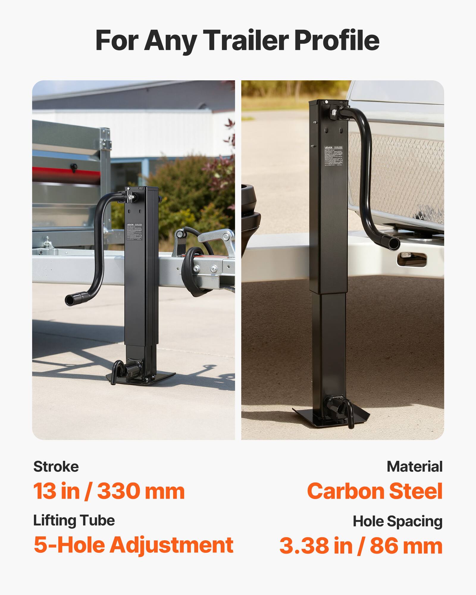 For Any Trailer Profile

VIDIOR

COLOR

Stroke
13 in / 330 mm

Lifting Tube
5-Hole Adjustment

Material
Carbon Steel

Hole Spacing
3.38 in / 86 mm