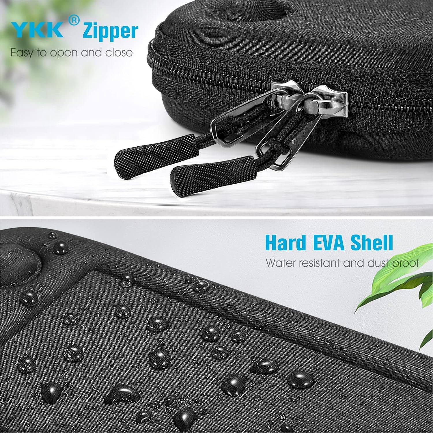 YKK® Zipper  
Easy to open and close  

Hard EVA Shell  
Water resistant and dust proof