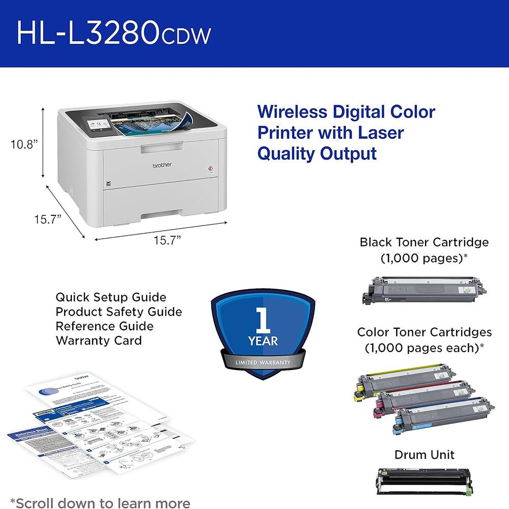 HL-L3280CDW 10.8" brother Wireless Digital Color Printer with Laser Quality Output 15.7" 15.7" Black Toner Cartridge (1,000 pages)* Quick Setup Guide Product Safety Guide Reference Guide Warranty Card 1 YEAR LIMITED WARRANTY Color Toner Cartridges (1,000 pages each)* - Drum Unit *Scroll down to learn more