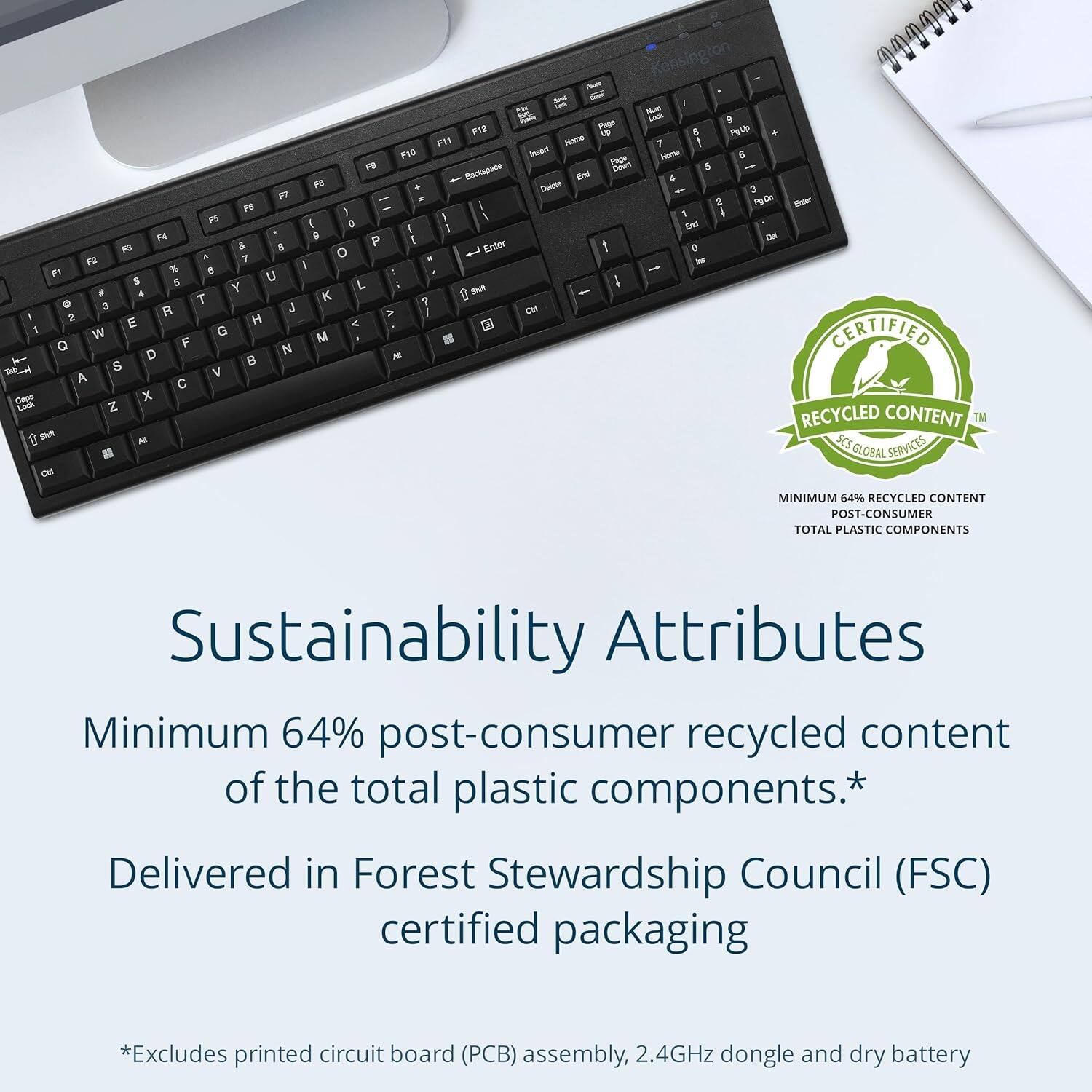 Kensington 10994

Sustainability Attributes

Minimum 64% post-consumer recycled content of the total plastic components.*

Delivered in Forest Stewardship Council (FSC) certified packaging

*Excludes printed circuit board (PCB) assembly, 2.4GHz dongle and dry battery

CERTIFIED RECYCLED CONTENT™
MINIMUM 64% RECYCLED CONTENT
POST-CONSUMER
TOTAL PLASTIC COMPONENTS
FSC GLOBAL SERVICES