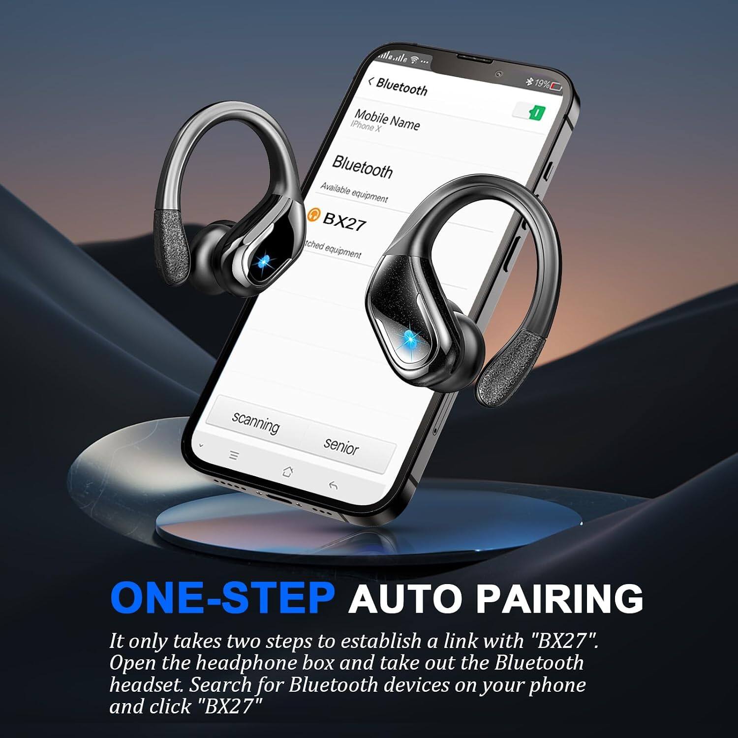 allo.tle < Bluetooth iPhone Mobile Name X Bluetooth Available equipment BX27 ched equipment

19% I
scanning
senior
ONE-STEP AUTO PAIRING
It only takes two steps to establish a link with "BX27". Open the headphone box and take out the Bluetooth headset. Search for Bluetooth devices on your phone and click "BX27"