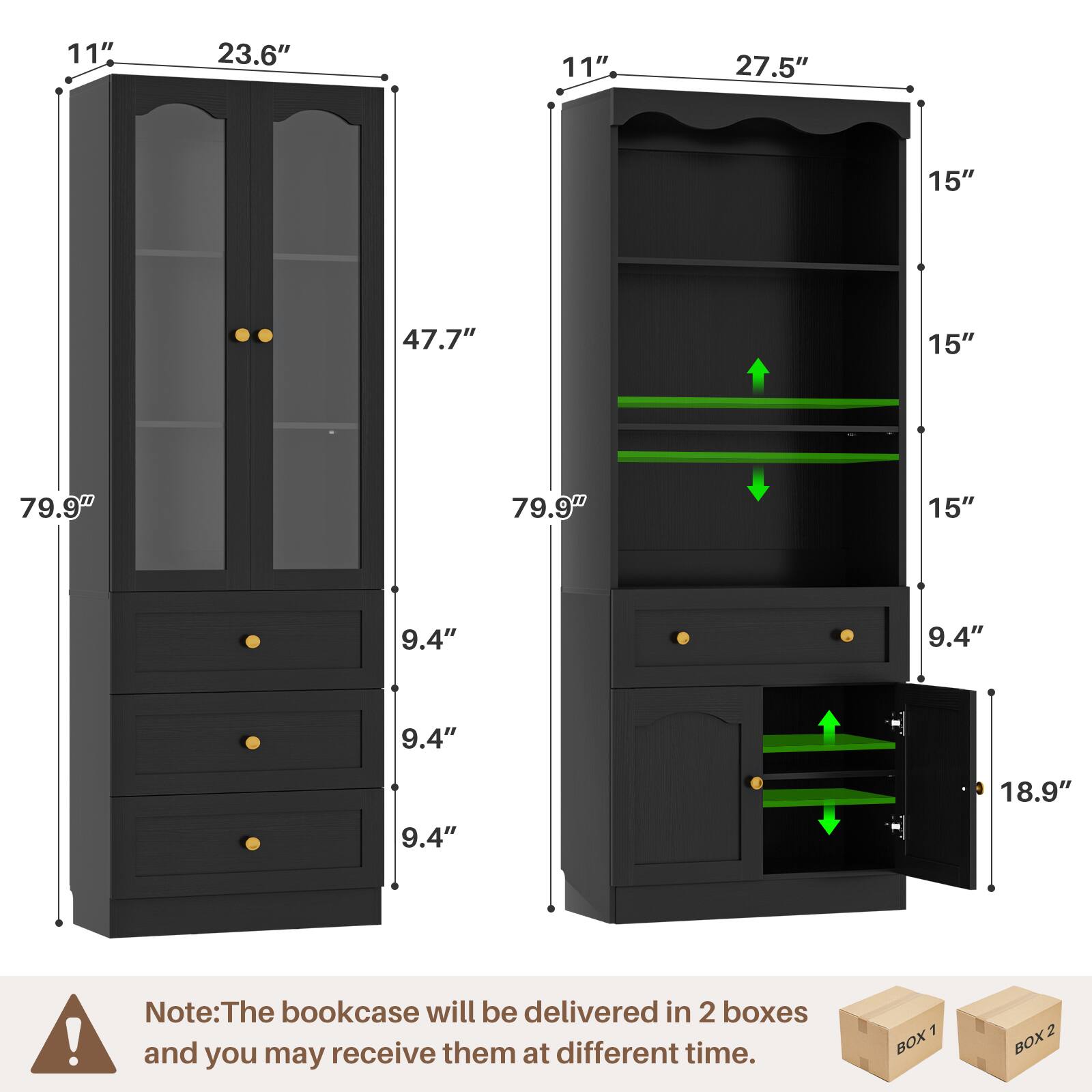 11" 23.6" 11" 27.5" 15" 47.7" 15" 79.9" 79.9" 15" 9.4" 9.4" 9.4" 9.4" 18.9"

Note: The bookcase will be delivered in 2 boxes and you may receive them at different times.

7 BOX 2 BOX