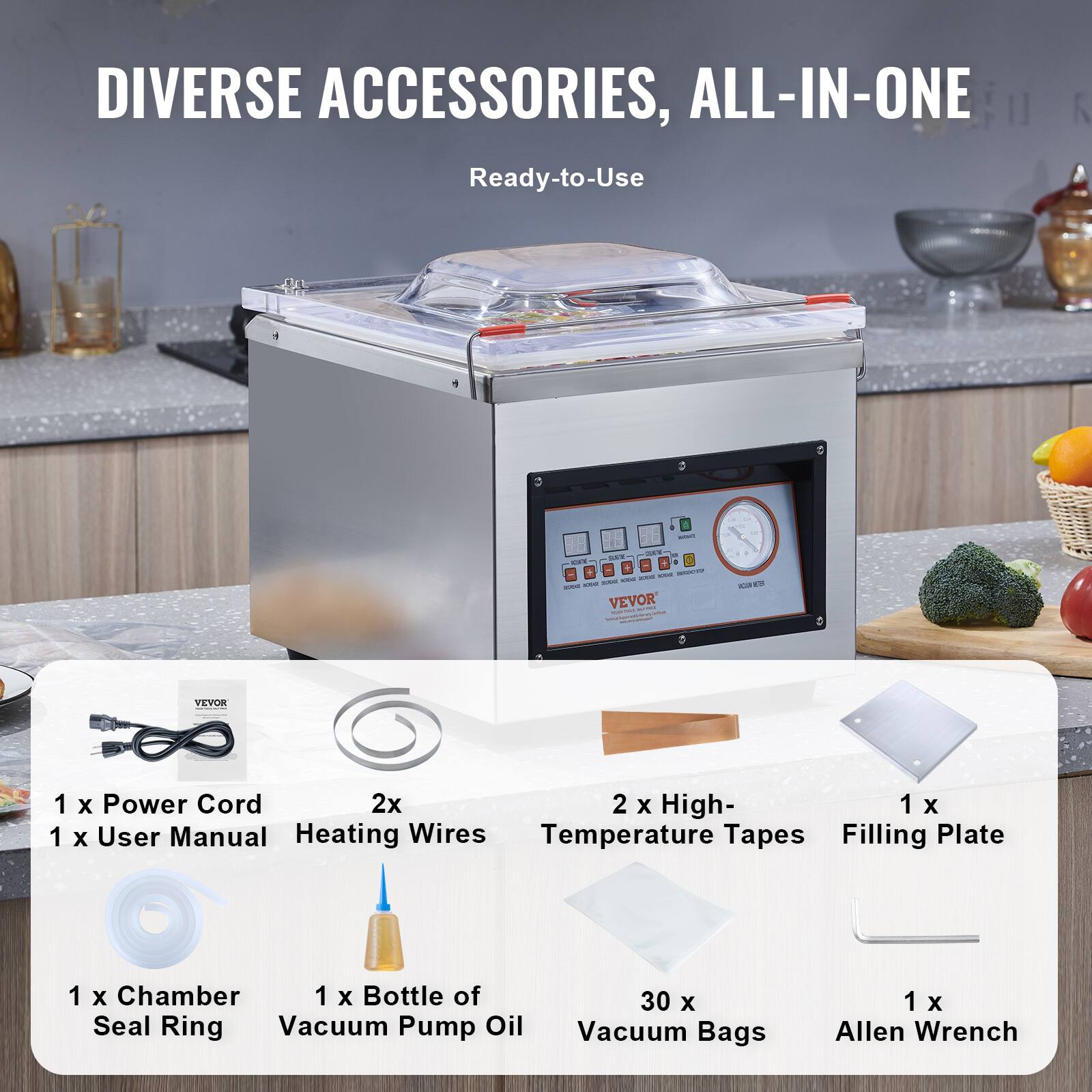 DIVERSE ACCESSORIES, ALL-IN-ONE
Ready-to-Use
VEVOR
1 x Power Cord
1 x User Manual
2x Heating Wires
2 x High-Temperature Tapes
1 x Filling Plate
1 x Chamber Seal Ring
1 x Bottle of Vacuum Pump Oil
30 x Vacuum Bags
1 x Allen Wrench