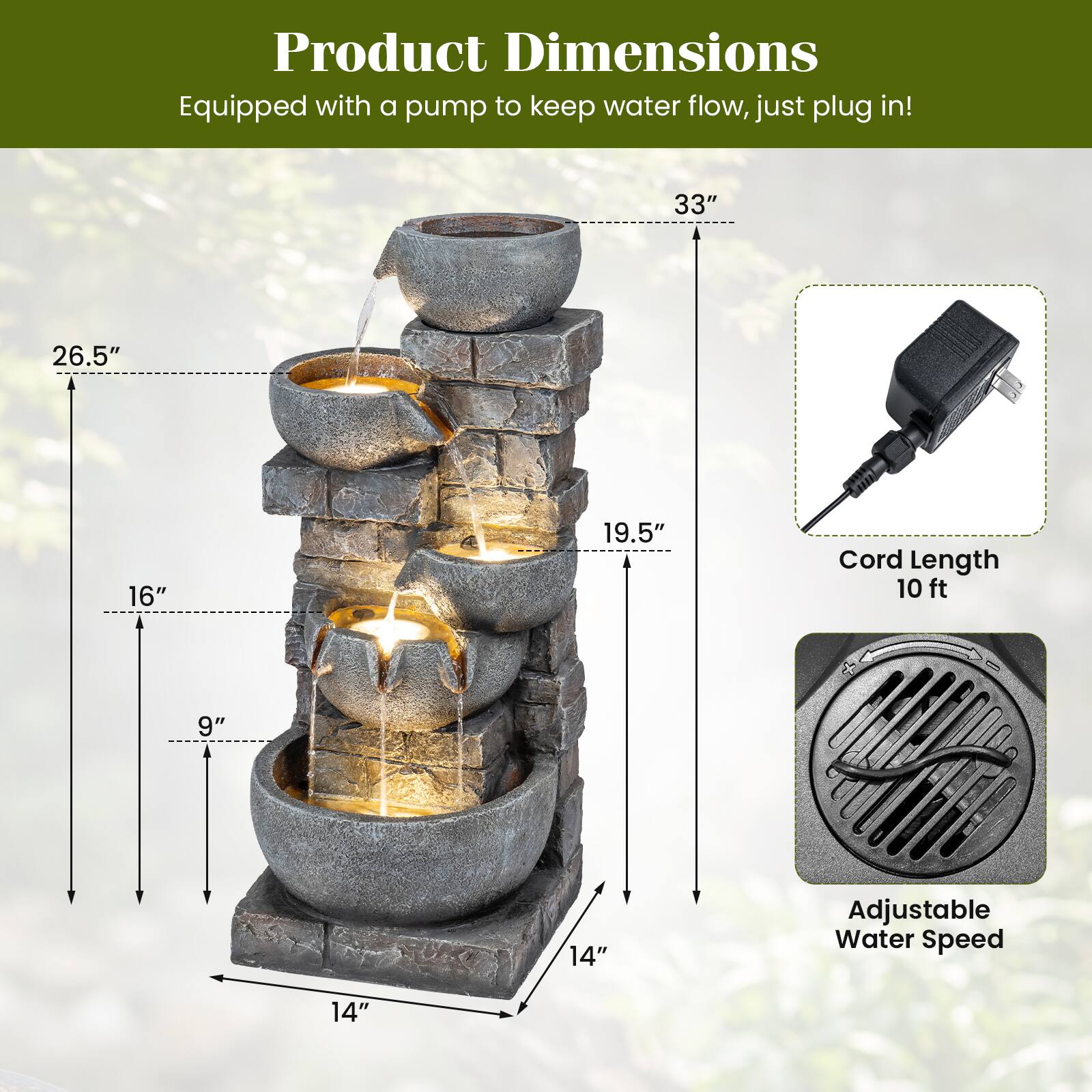 Product Dimensions  
Equipped with a pump to keep water flow, just plug in!  

- 33"  
- 26.5"  
- 16"  
- 19.5"  
- 9"  
- 14"  

Cord Length: 10 ft  

Adjustable Water Speed