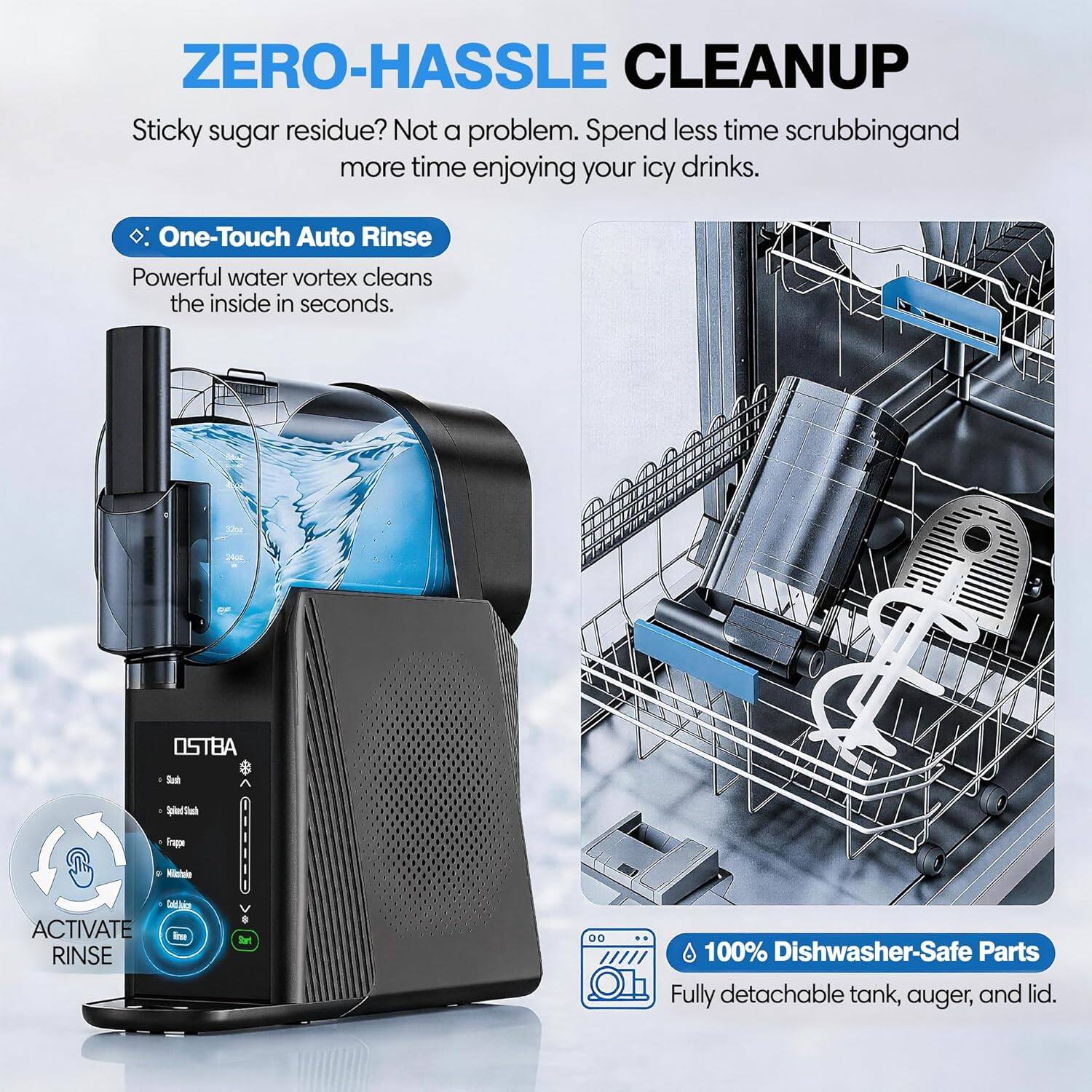 ZERO-HASSLE CLEANUP  
Sticky sugar residue? Not a problem. Spend less time scrubbing and more time enjoying your icy drinks.  
One-Touch Auto Rinse  
Powerful water vortex cleans the inside in seconds.  
OSTBA  
ACTIVATE RINSE  
100% Dishwasher-Safe Parts  
Fully detachable tank, auger, and lid.