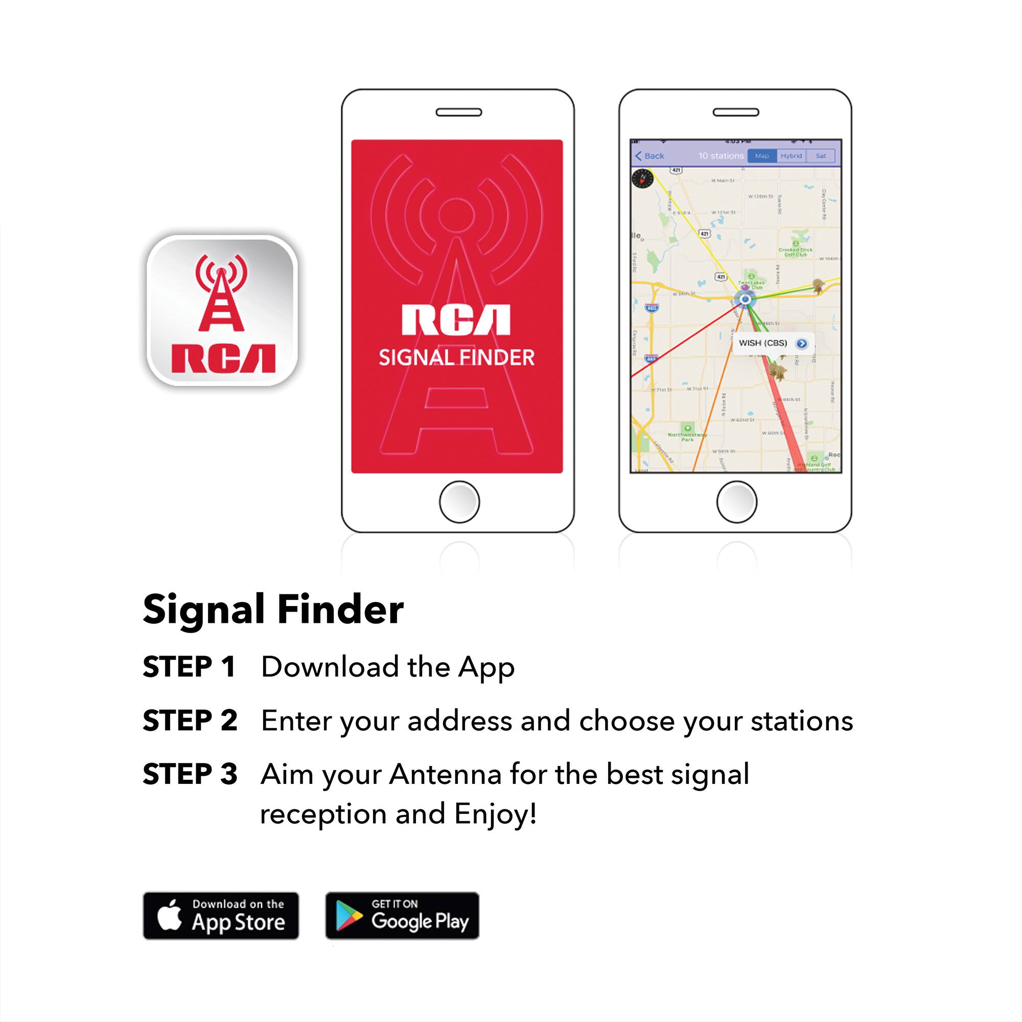TOYO  
Back  
10 stations Map  
Hybrid  
-  
calorie  
enteriende  
I  
Diockwitter cor ive  
A RCA  
RCA SIGNAL FINDER A  
2018  
0 3 Terstakes WISH (CBS) 1 IN THAINA END onejor  
Signal Finder STEP 1 Download the App STEP 2 Enter your address and choose your stations STEP 3 Aim your Antenna for the best signal reception and Enjoy!  
Download on the App Store  
GET IT ON Google Play