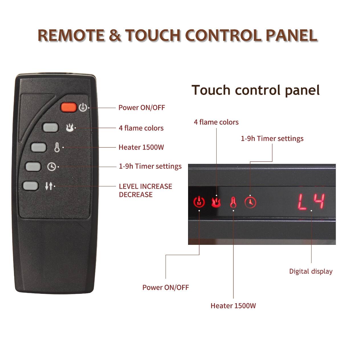 REMOTE & TOUCH CONTROL PANEL

Touch control panel

- Power ON/OFF
- 4 flame colors
- Heater 1500W
- 1-9h Timer settings
- LEVEL INCREASE DECREASE
- Digital display

L4