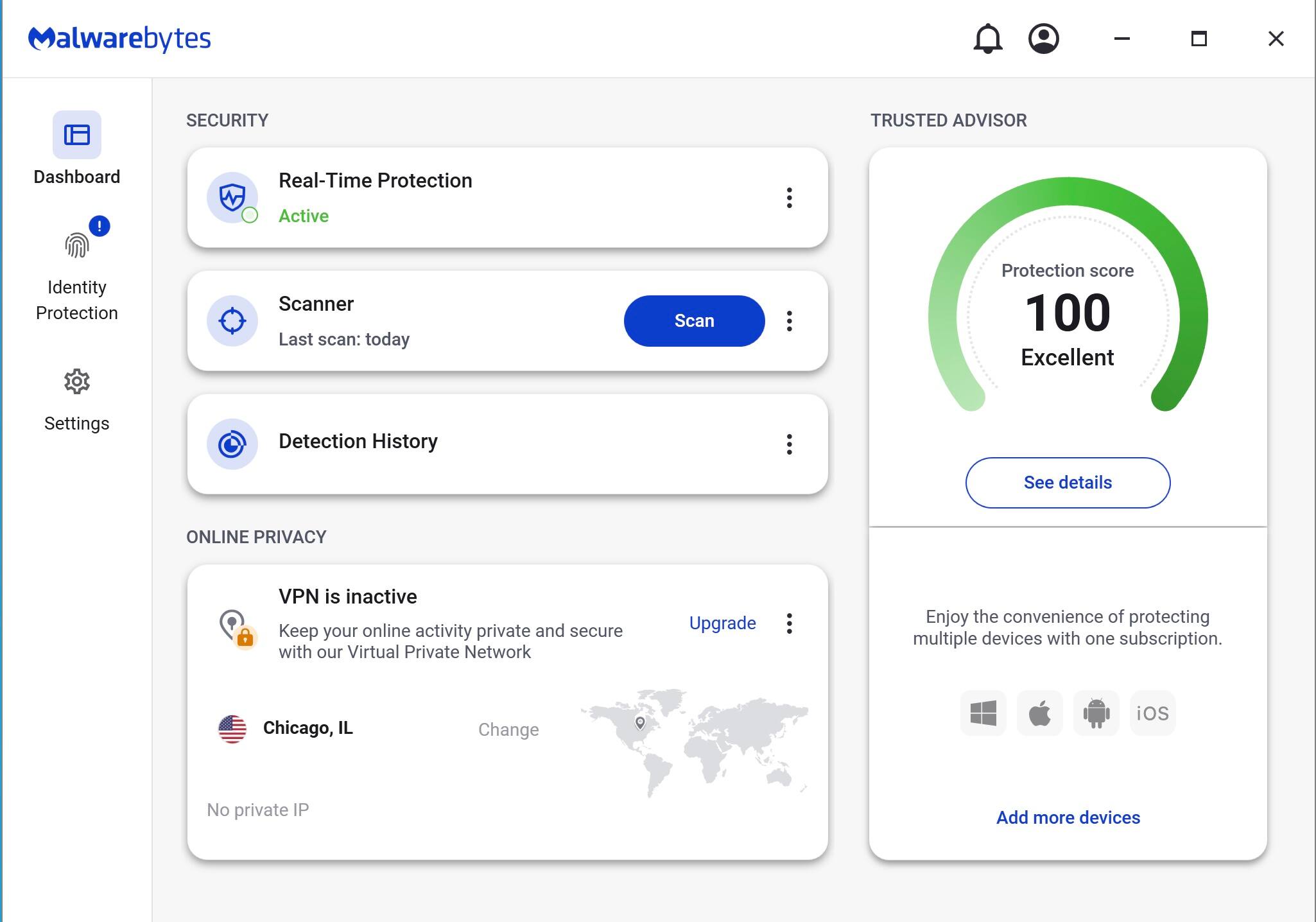 Malwarebytes

SECURITY

- Real-Time Protection
  - Active
- Scanner
  - Last scan: today
- Detection History

TRUSTED ADVISOR

- Protection score: 100
  - Excellent
- See details

ONLINE PRIVACY

- VPN is inactive
  - Keep your online activity private and secure with our Virtual Private Network
  - Change
- Chicago, IL
- No private IP

Enjoy the convenience of protecting multiple devices with one subscription.

Add more devices

Upgrade