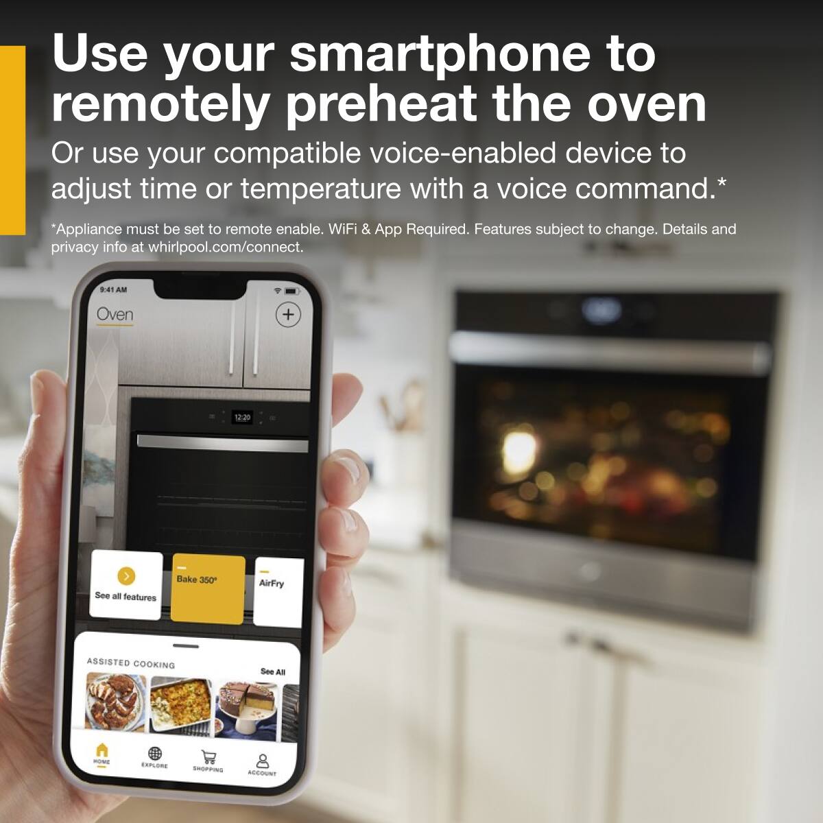 Use your smartphone to remotely preheat the oven  
Or use your compatible voice-enabled device to adjust time or temperature with a voice command.*  
*Appliance must be set to remote enable. WiFi & App Required. Features subject to change. Details and privacy info at whirlpool.com/connect.  

9:41 AM  
Oven  
12:20  

See all features  
Bake 350°  
AirFry  

ASSISTED COOKING  
See All  

HOME  
EXPLORE  
SHOPPING  
ACCOUNT