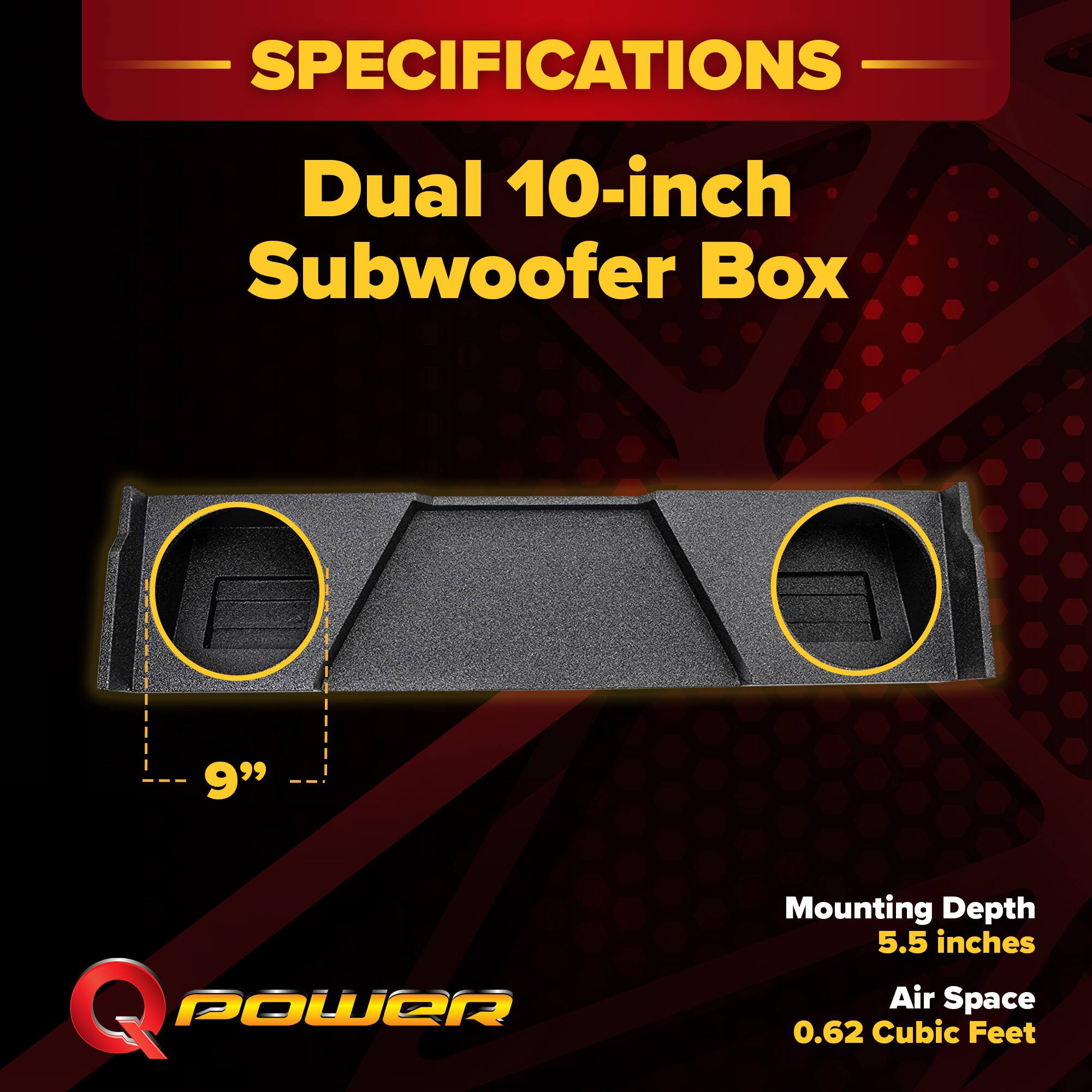 SPECIFICATIONS  
Dual 10-inch Subwoofer Box  
9" Q POWER  
Mounting Depth: 5.5 inches  
Air Space: 0.62 Cubic Feet