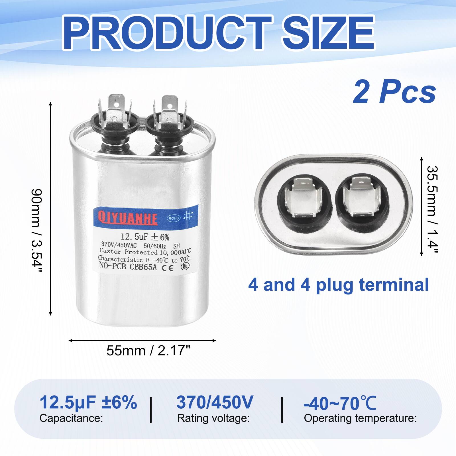 PRODUCT SIZE  
2 Pcs  
90mm / 3.54"  
QIYUANHE  
ROHS  
12.5uF 6%  
370V/450VAC 50/60Hz  
SH  
Castor Protected  
10,000AFC  
Characteristic -40C to 70C  
NO-PCB  
CBB65A  
CE  

35.5mm / 1.4"  
4 and 4 plug terminal  
55mm / 2.17"  

12.5uF ±6%  
Capacitance:  
370/450V  
Rating voltage:  
-40~70°C  
Operating temperature:
