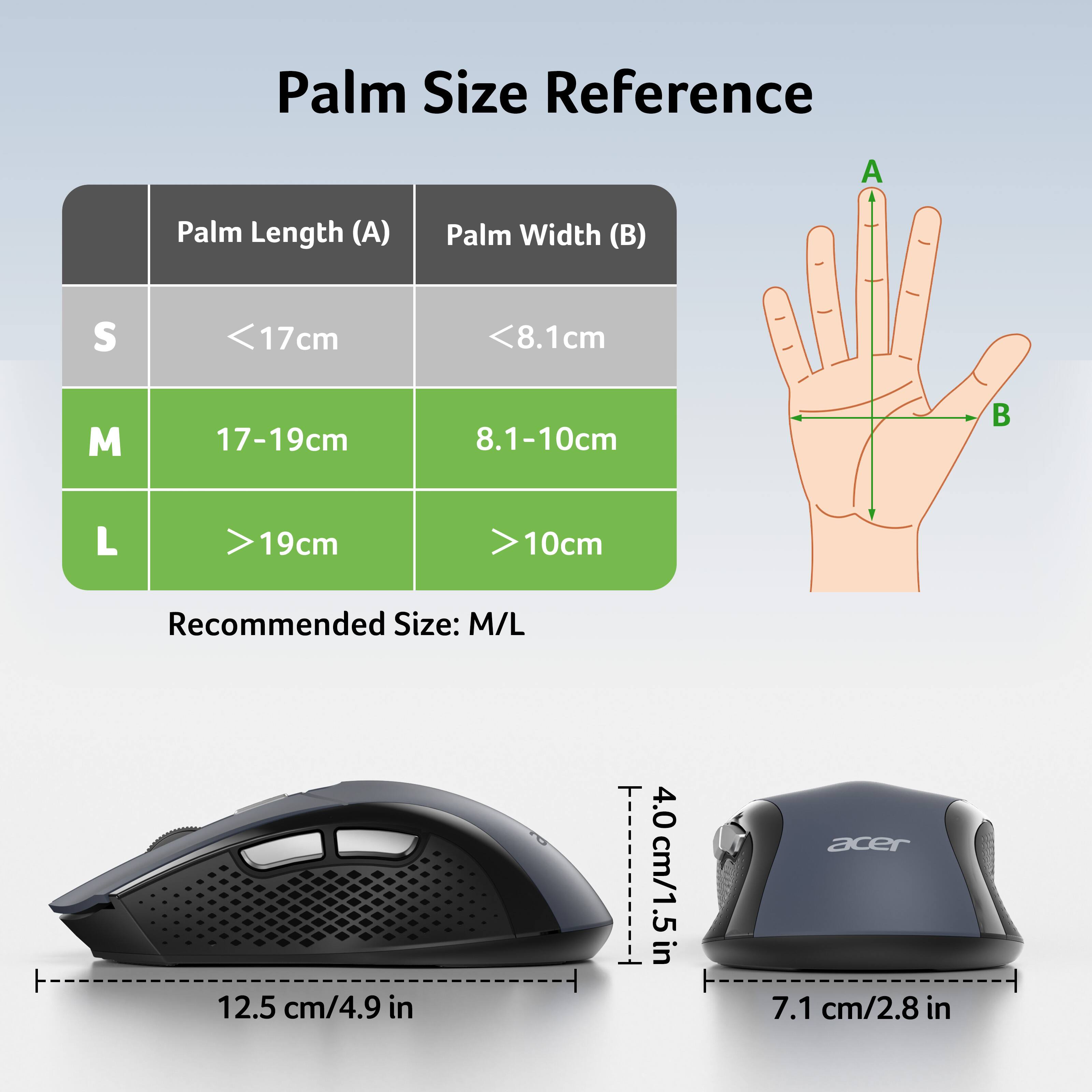 Palm Size Reference

Palm Length (A) | Palm Width (B)

S | <17cm | <8.1cm

M | 17-19cm | 8.1-10cm

L | >19cm | >10cm

Recommended Size: M/L

12.5 cm/4.9 in

4.0 cm/1.5 in

7.1 cm/2.8 in