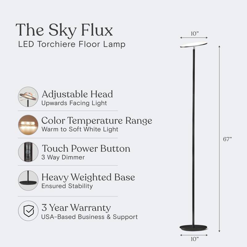 The Sky Flux LED Torchiere Floor Lamp

- Adjustable Head: Upwards Facing Light
- Color Temperature Range: Warm to Soft White Light
- Touch Power Button: 3 Way Dimmer
- Heavy Weighted Base: Ensured Stability
- 3 Year Warranty: USA-Based Business & Support

Dimensions:
- Height: 67"
- Base Diameter: 10"
- Adjustable Head Diameter: 10"