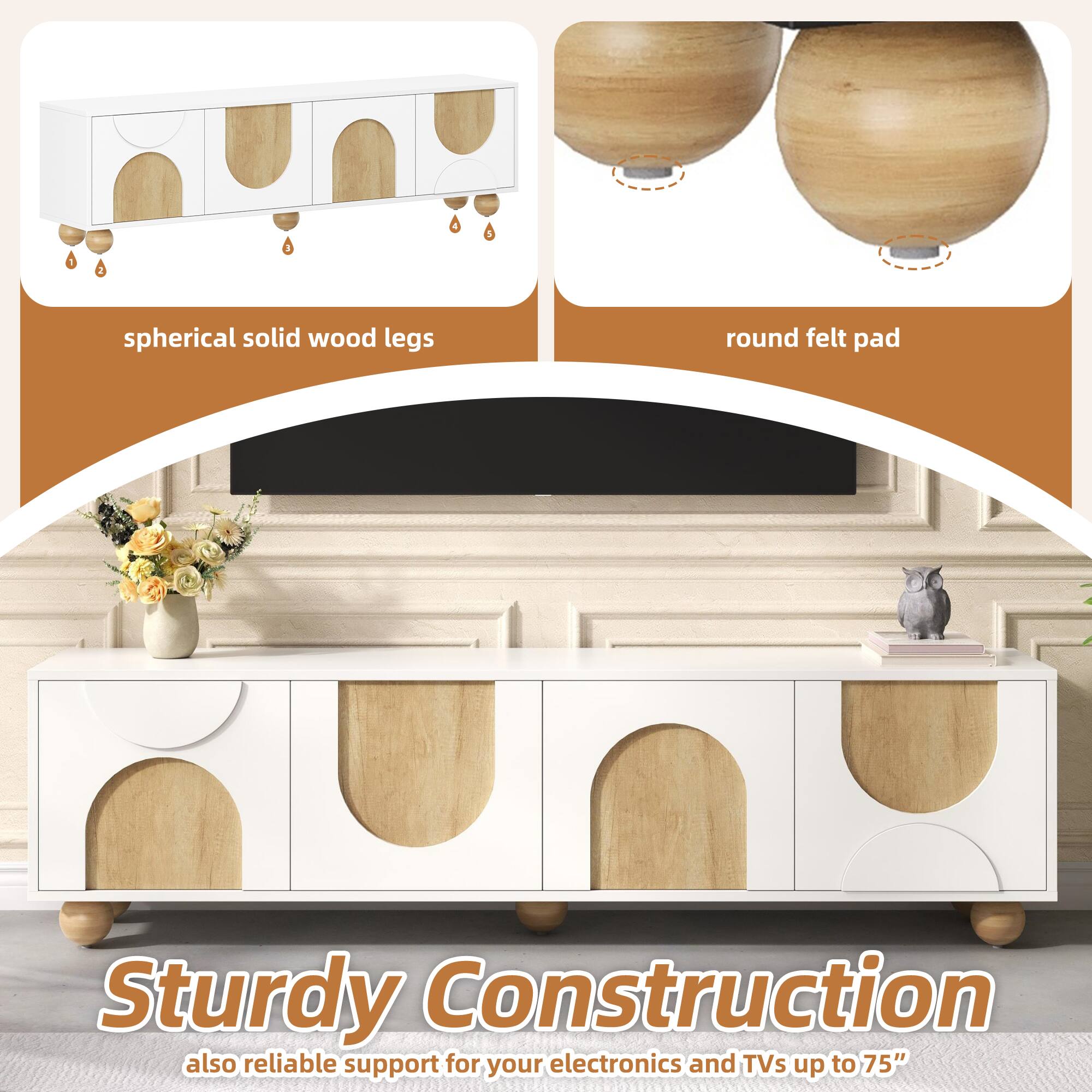 spherical solid wood legs  
round felt pad  

Sturdy Construction  
also reliable support for your electronics and TVs up to 75"