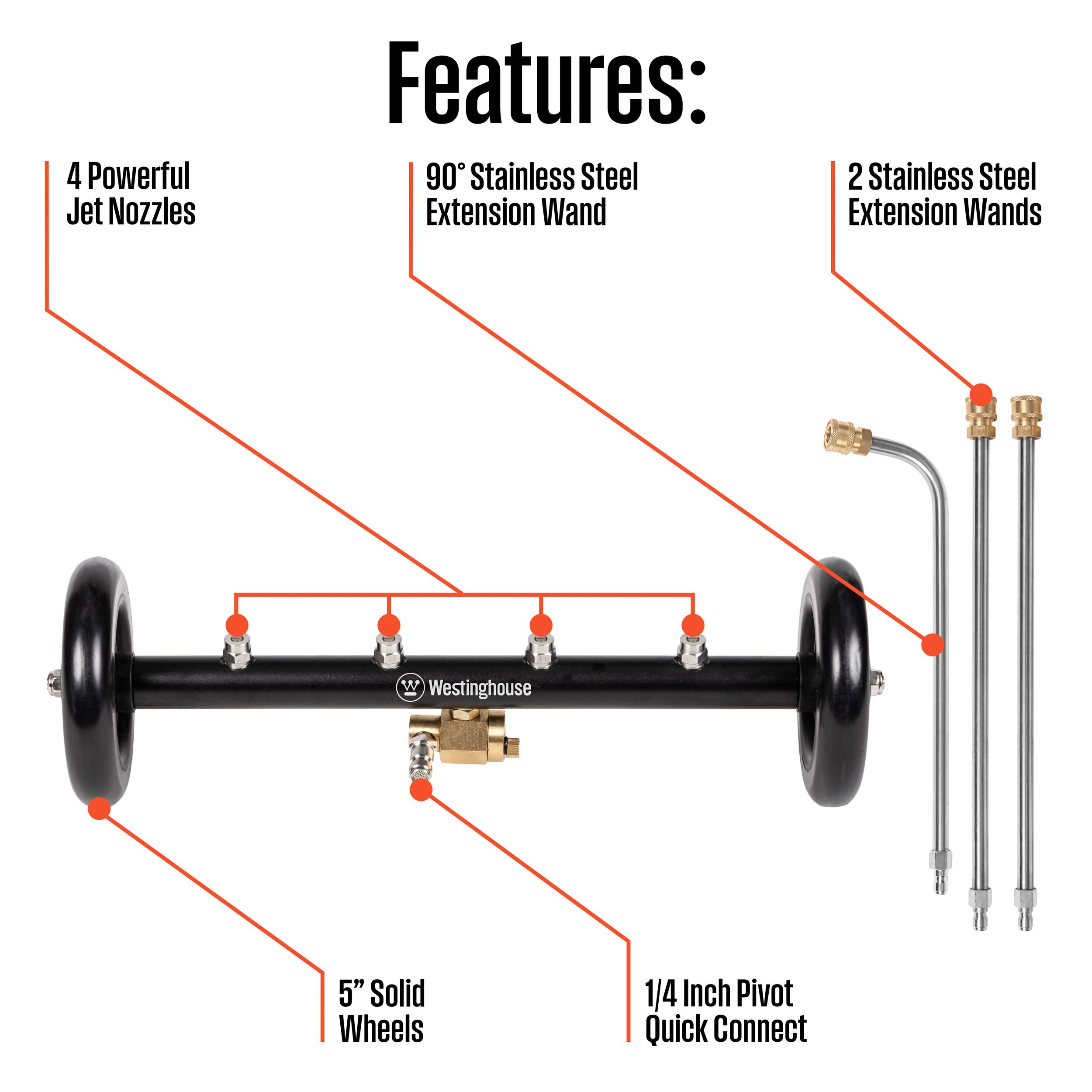 4 Powerful Jet Nozzles  
90° Stainless Steel Extension Wand  
2 Stainless Steel Extension Wands  
5" Solid Wheels  
1/4 Inch Pivot Quick Connect