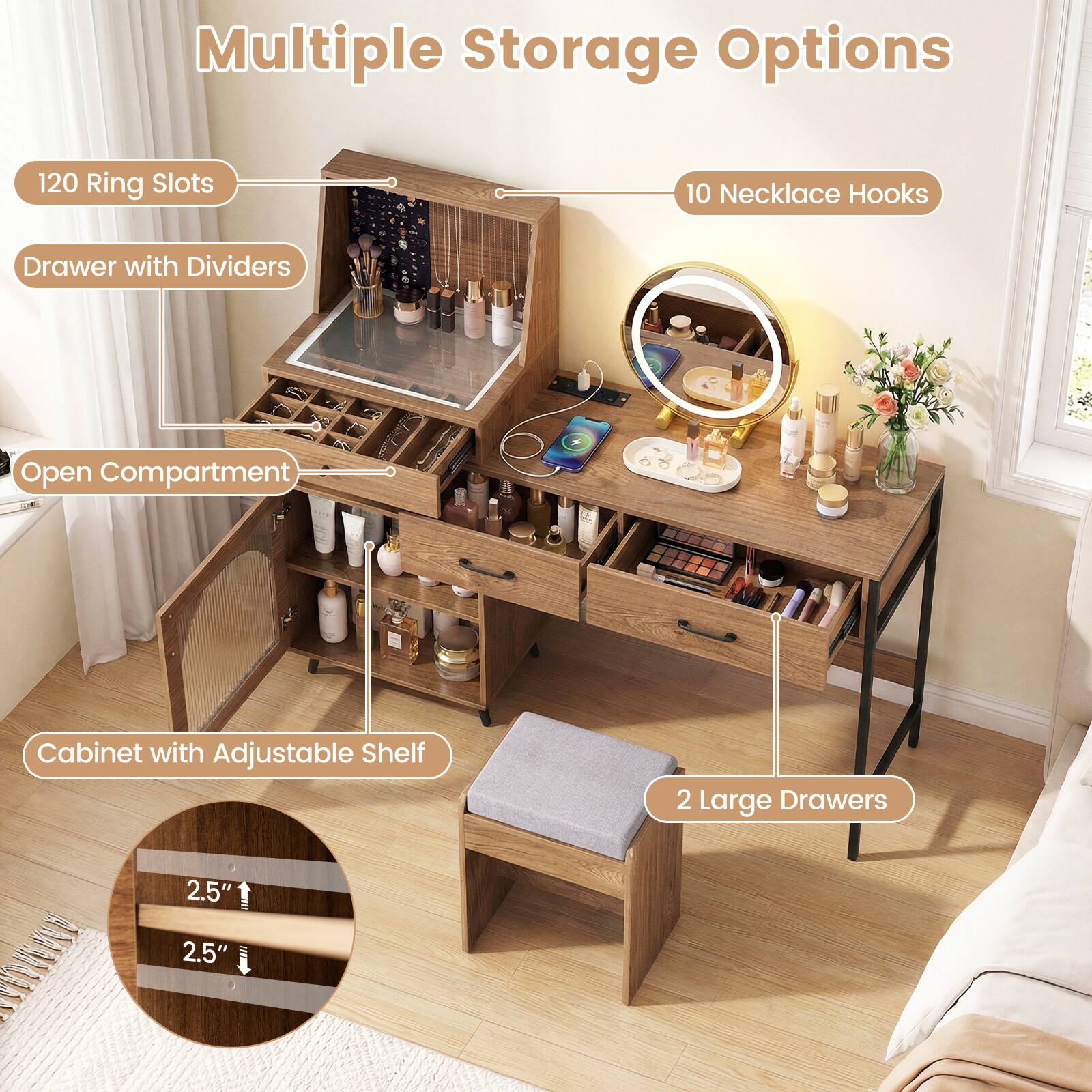 Multiple Storage Options
- 120 Ring Slots
- 10 Necklace Hooks
- Drawer with Dividers
- Open Compartment
- Cabinet with Adjustable Shelf
- 2 Large Drawers
- 2.5"