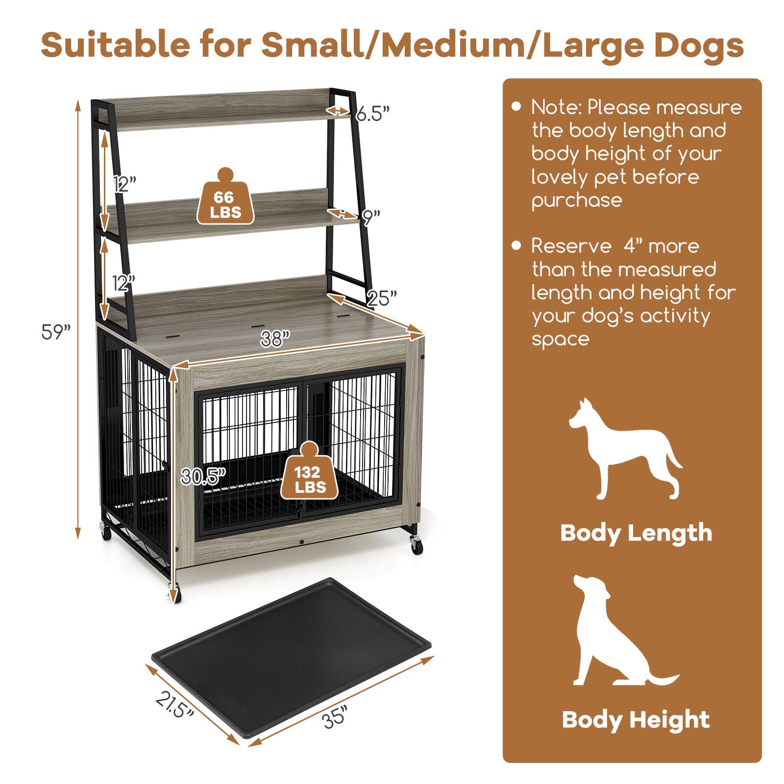 Suitable for Small/Medium/Large Dogs

- 59" (length)
- 38" (width)
- 30.5" (height)
- 21.5" (body length)
- 35" (body height)
- 66 LBS (weight capacity)
- 132 LBS (weight capacity)

Note: Please measure the body length and body height of your lovely pet before purchase

Reserve 4" more than the measured length and height for your dog's activity space

Body Length
Body Height