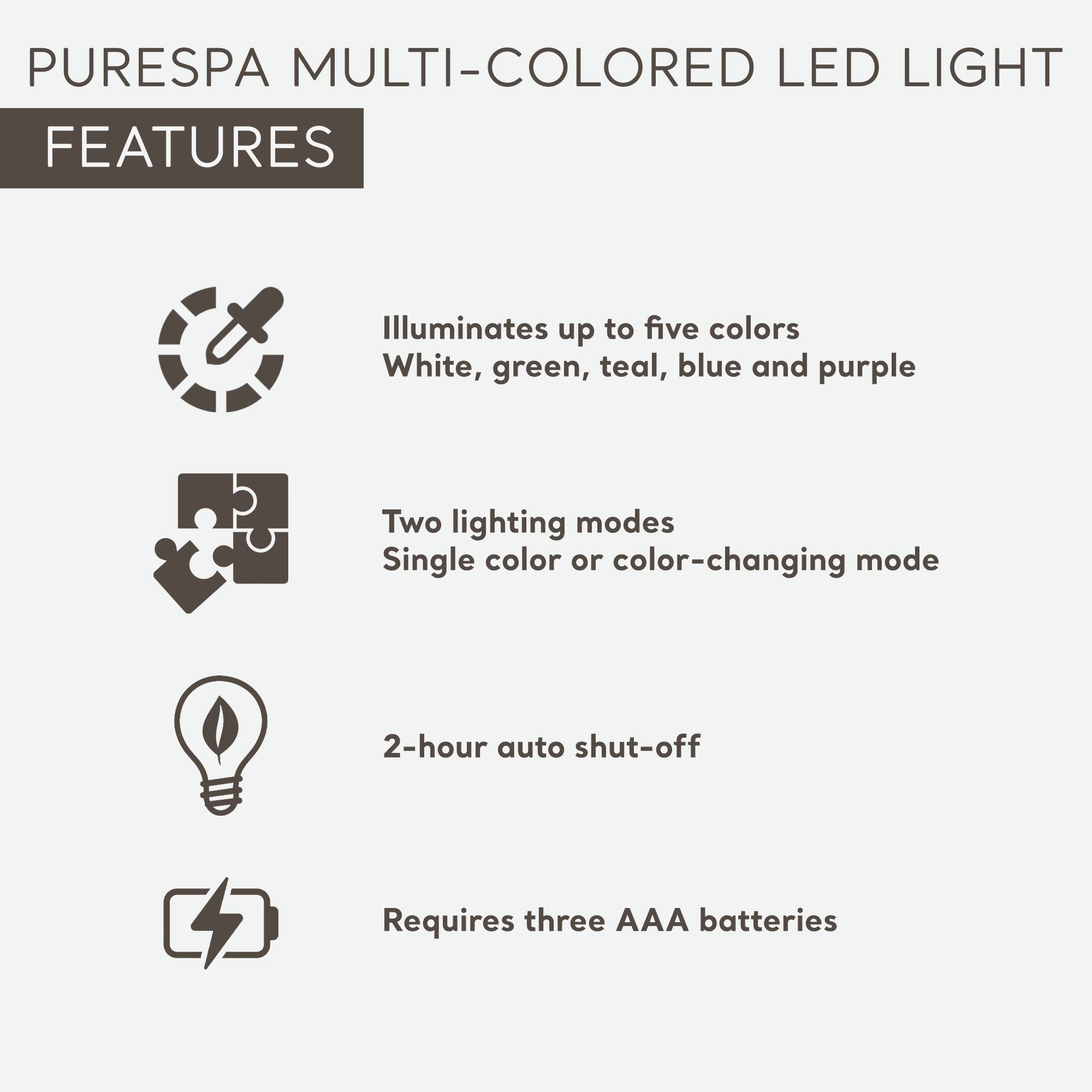 PURESPA MULTI-COLORED LED LIGHT FEATURES

- Illuminates up to five colors: White, green, teal, blue, and purple
- Two lighting modes: Single color or color-changing mode
- 2-hour auto shut-off
- Requires three AAA batteries