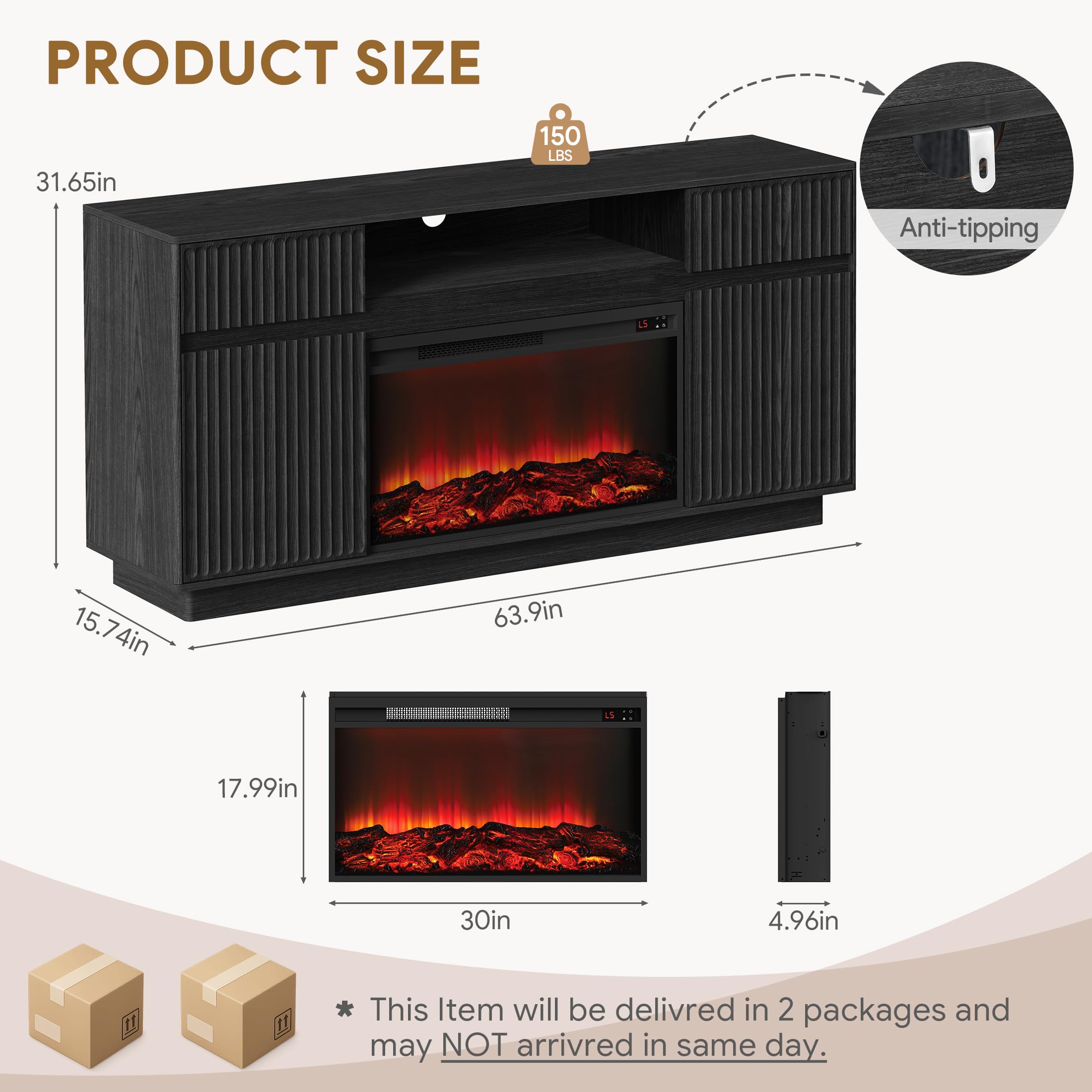 PRODUCT SIZE  
31.65in  
150 LBS  
Anti-tipping  
15.74in  
15.7in  
4in  
63.9in  
17.99in  
30in  
4.96in  

This item will be delivered in 2 packages and may NOT arrive in the same day.