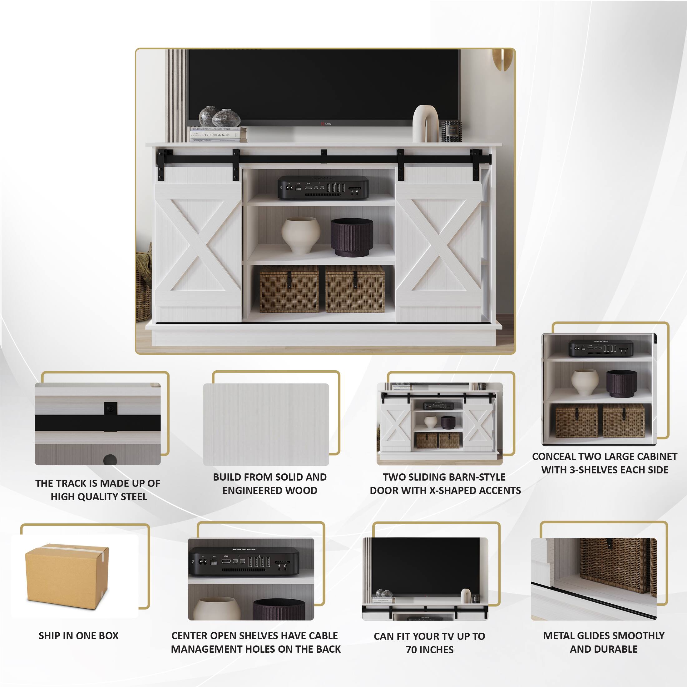 The TRACK IS MADE UP OF HIGH QUALITY STEEL
BUILD FROM SOLID AND ENGINEERED WOOD
CONCEAL TWO LARGE CABINET WITH 3-SHELVES EACH SIDE
TWO SLIDING BARN-STYLE DOOR WITH X-SHAPED ACCENTS
SHIP IN ONE BOX
CENTER OPEN SHELVES HAVE CABLE MANAGEMENT HOLES ON THE BACK
CAN FIT YOUR TV UP TO 70 INCHES
METAL GLIDES SMOOTHLY AND DURABLE