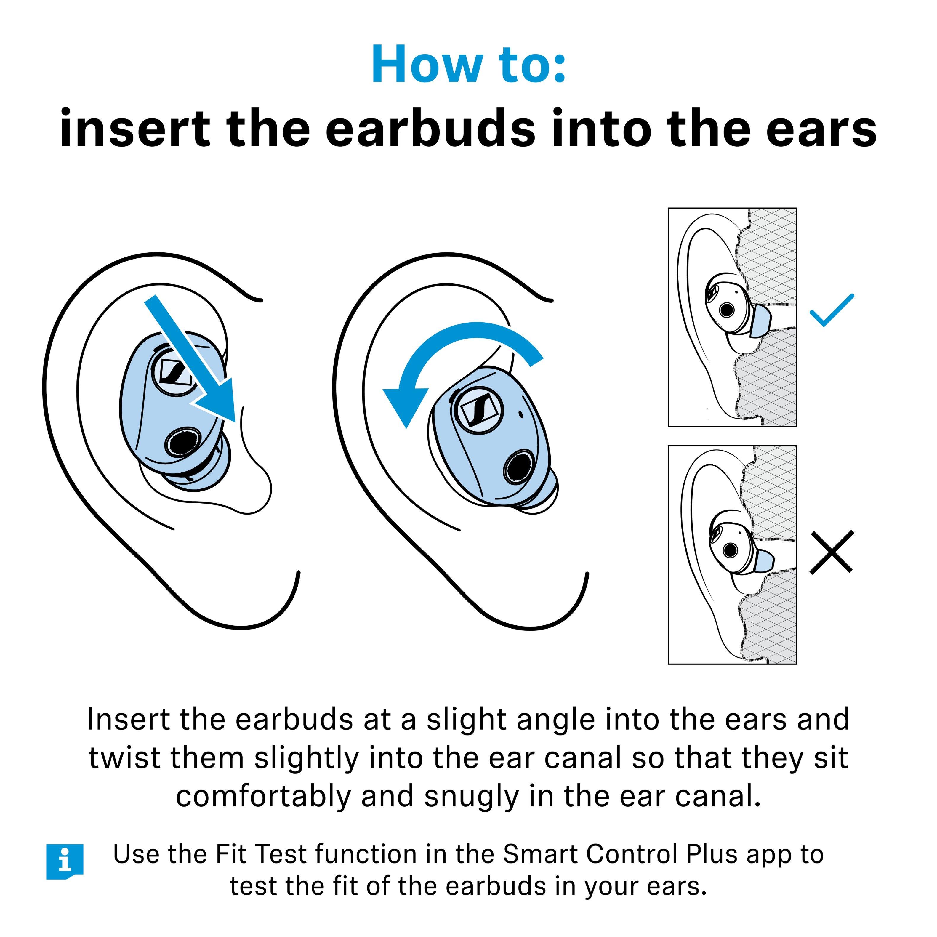 How to: insert the earbuds into the ears

Insert the earbuds at a slight angle into the ears and twist them slightly into the ear canal so that they sit comfortably and snugly in the ear canal.

Use the Fit Test function in the Smart Control Plus app to test the fit of the earbuds in your ears.