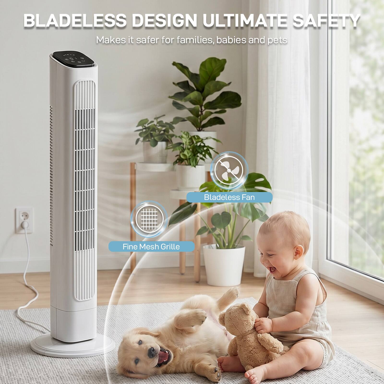 BLADELESS DESIGN ULTIMATE SAFETY  
Makes it safer for families, babies and pets  
Bladeless Fan  
Fine Mesh Grille