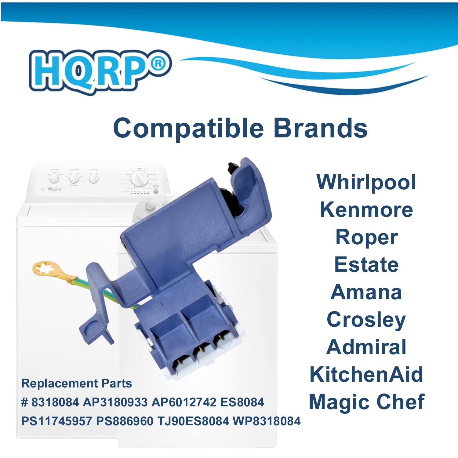 HQRP Compatible Brands  
Whirlpool  
Kenmore  
Roper  
Estate  
Amana  
Crosley  
Admiral  
KitchenAid  
Magic Chef  

Replacement Parts  
# 8318084  
AP3180933  
AP6012742  
ES8084  
PS11745957  
PS886960  
TJ90ES8084  
WP8318084