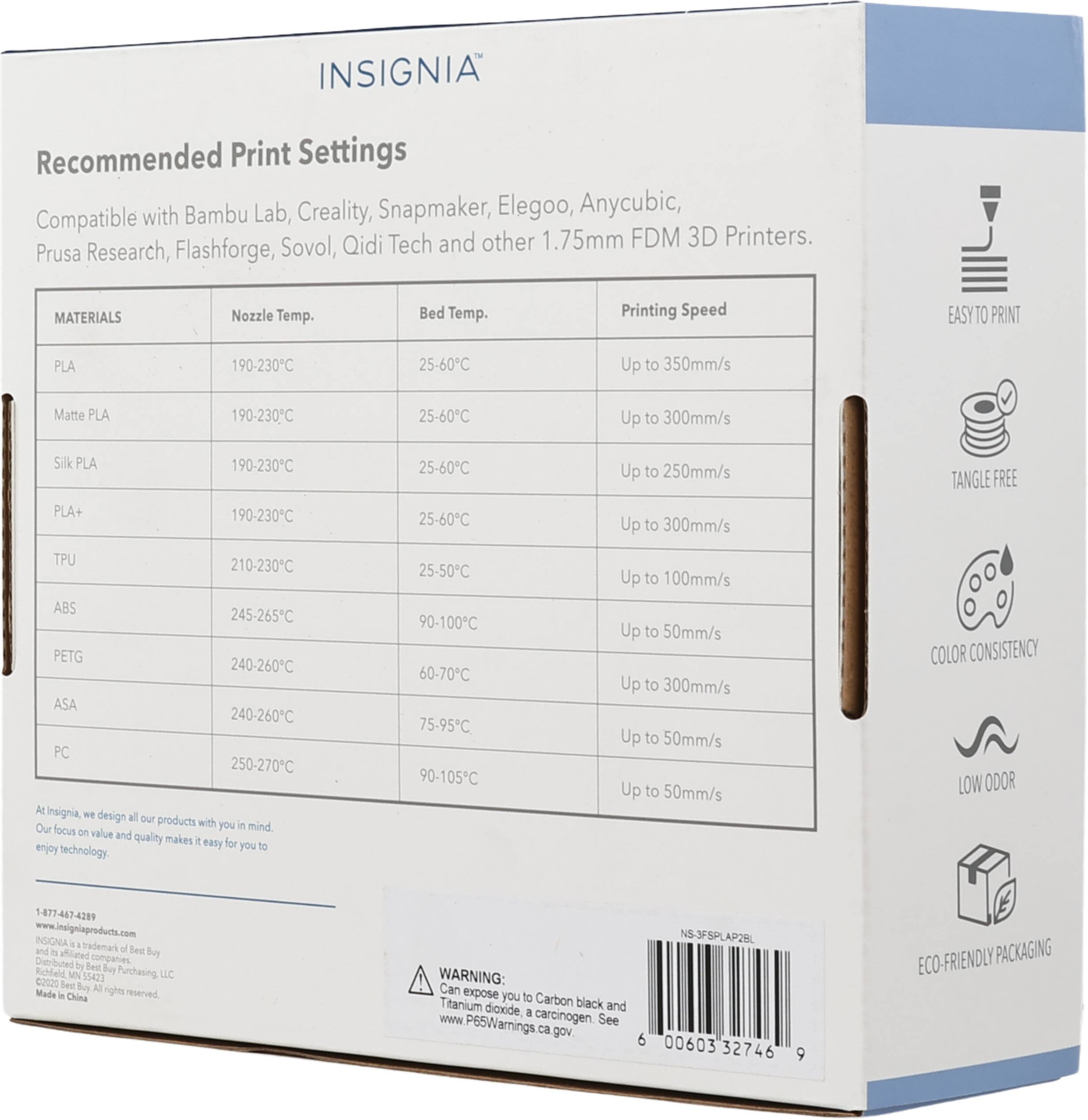 INSIGNIA®

Recommended Print Settings

Compatible with Bambu Lab, Creality, Snapmaker, Elegoo, Anycubic, Prusa Research, Flashforge, Sovol, Qidi Tech and other 1.75mm FDM 3D Printers.

MATERIALS | Nozzle Temp. | Bed Temp. | Printing Speed

PLA | 190-230°C | 25-60°C | Up to 350mm/s

Matte PLA | 190-230°C | 25-60°C | Up to 300mm/s

Silk PLA | 190-230°C | 25-60°C | Up to 250mm/s

PLA+ | 190-230°C | 25-60°C | Up to 300mm/s

TPU | 210-230°C | 25-50°C | Up to 100mm/s

ABS | 245-265°C | 90-100°C | Up to 50mm/s