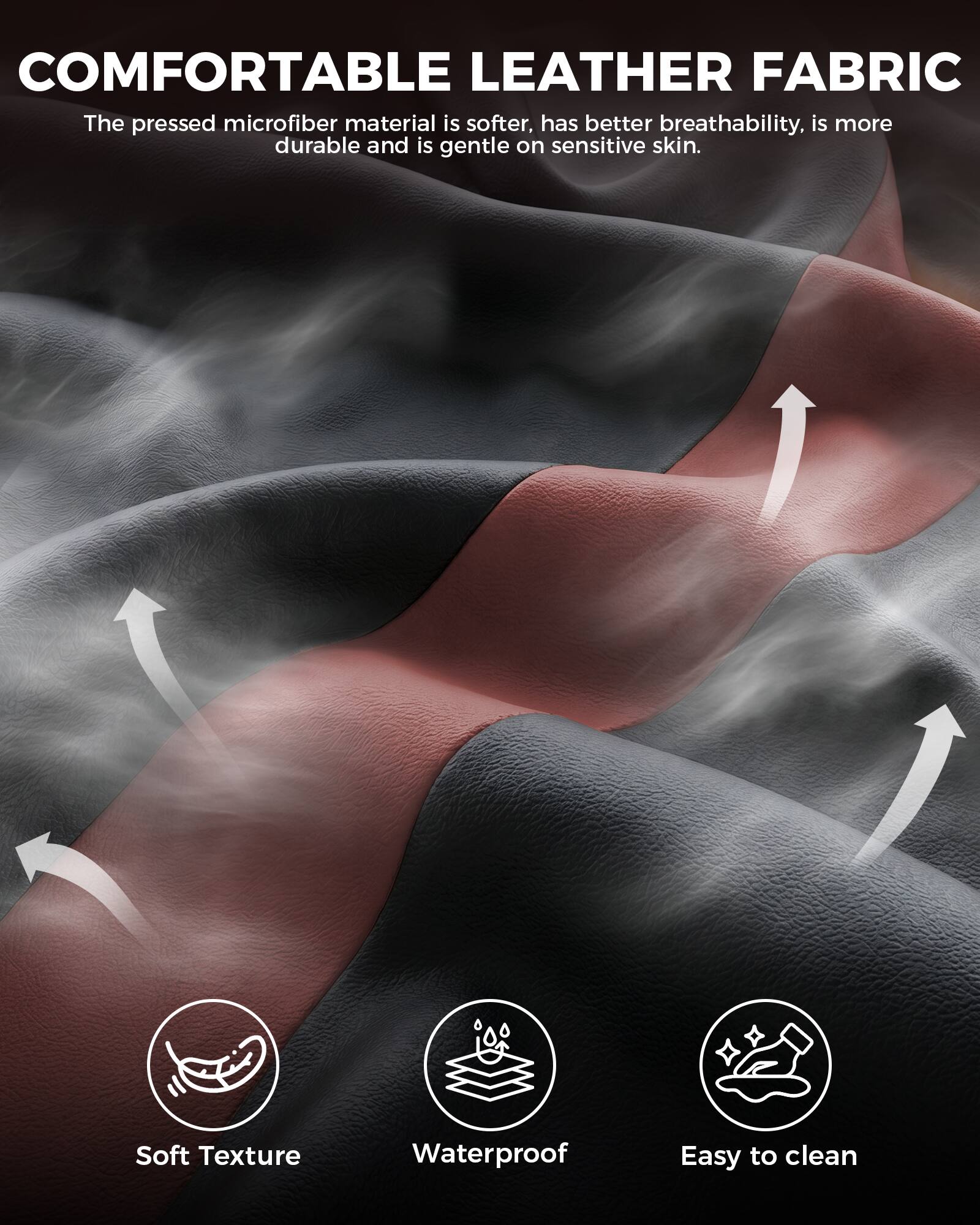 COMFORTABLE LEATHER FABRIC

The pressed microfiber material is softer, has better breathability, is more durable and is gentle on sensitive skin.

- Soft Texture
- Waterproof
- Easy to clean