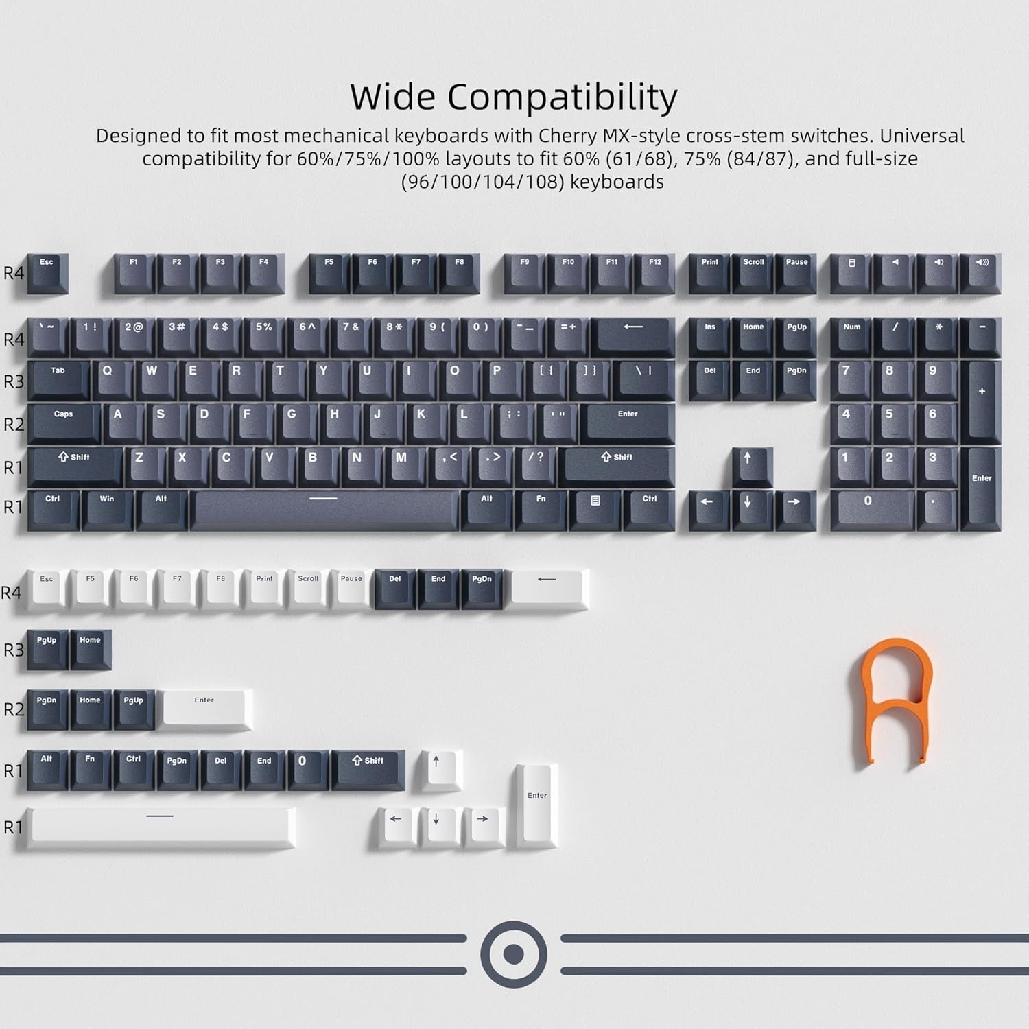 Wide Compatibility  
Designed to fit most mechanical keyboards with Cherry MX-style cross-stem switches. Universal compatibility for 60%/75%/100% layouts to fit 60% (61/68), 75% (84/87), and full-size (96/100/104/108) keyboards.