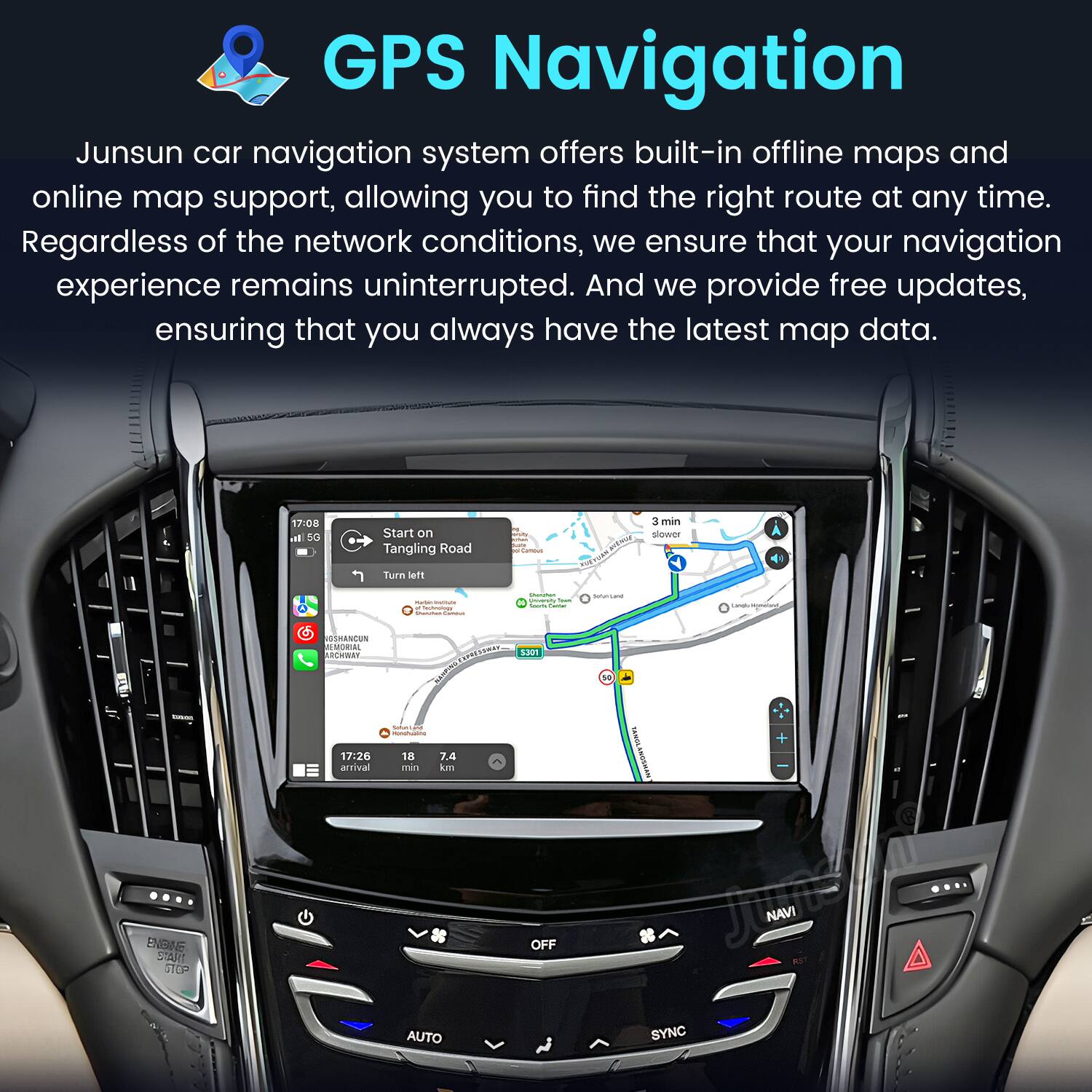 GPS Navigation

Junsun car navigation system offers built-in offline maps and online map support, allowing you to find the right route at any time. Regardless of the network conditions, we ensure that your navigation experience remains uninterrupted. And we provide free updates, ensuring that you always have the latest map data.

17:08 In 5G
Start on Tangling Road
Camous
3 min slower
Turn left
Mation - # Savings Durchen -
Shaniment University Yook knows -
Sofuntand
Carelly
- ENSINE SMART GTOP
VOSHANCUN EMORIAL ARCHWAY 17:26 arrival
EXPRESSWAY S301 KUWYN Satur Less Monchualing 18 7.4 min km OFF AUTO
+ TANOLANOSHAN NAVI SYNC
