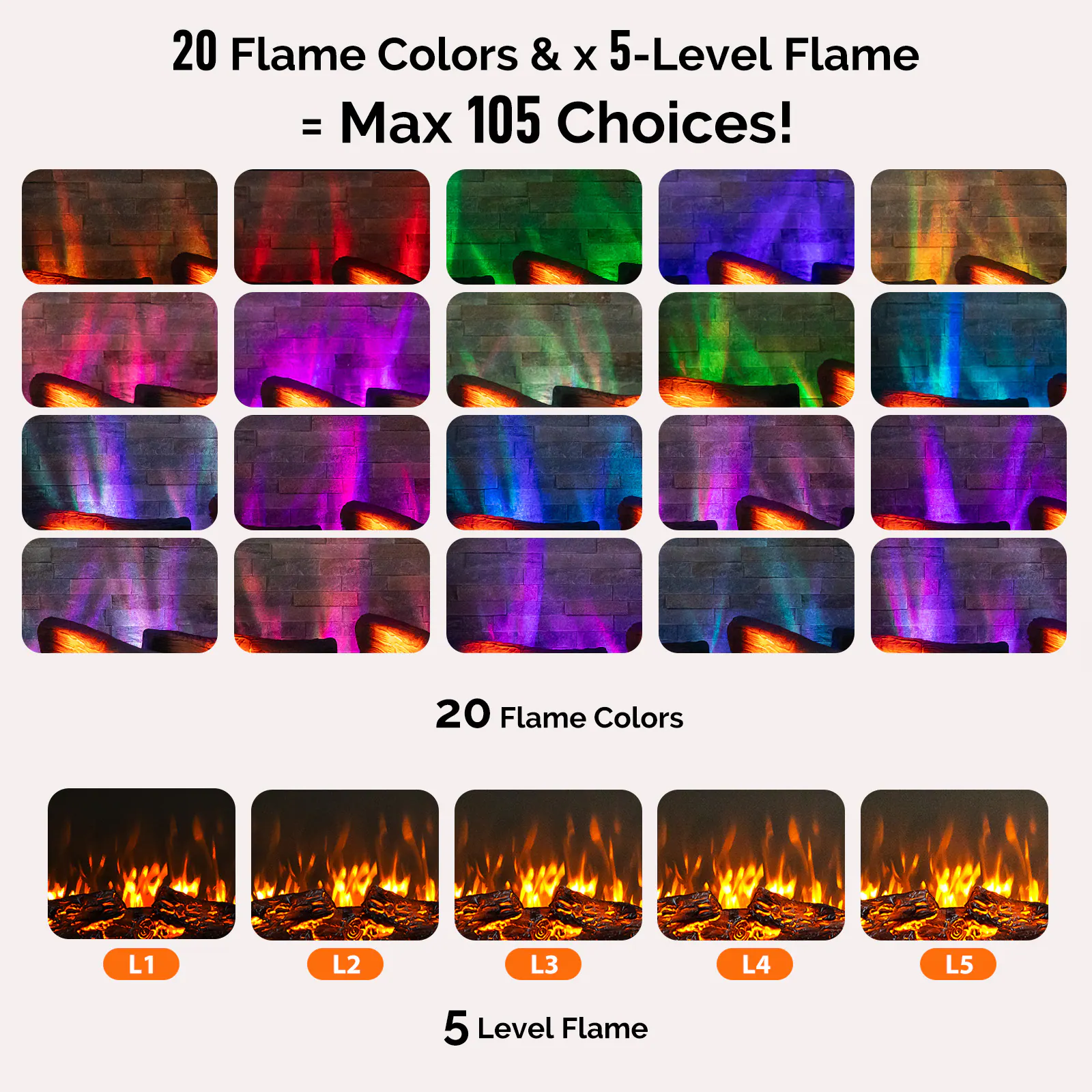 20 Flame Colors & x 5-Level Flame = Max 105 Choices!

20 Flame Colors

5 Level Flame

L1 L2 L3 L4 L5