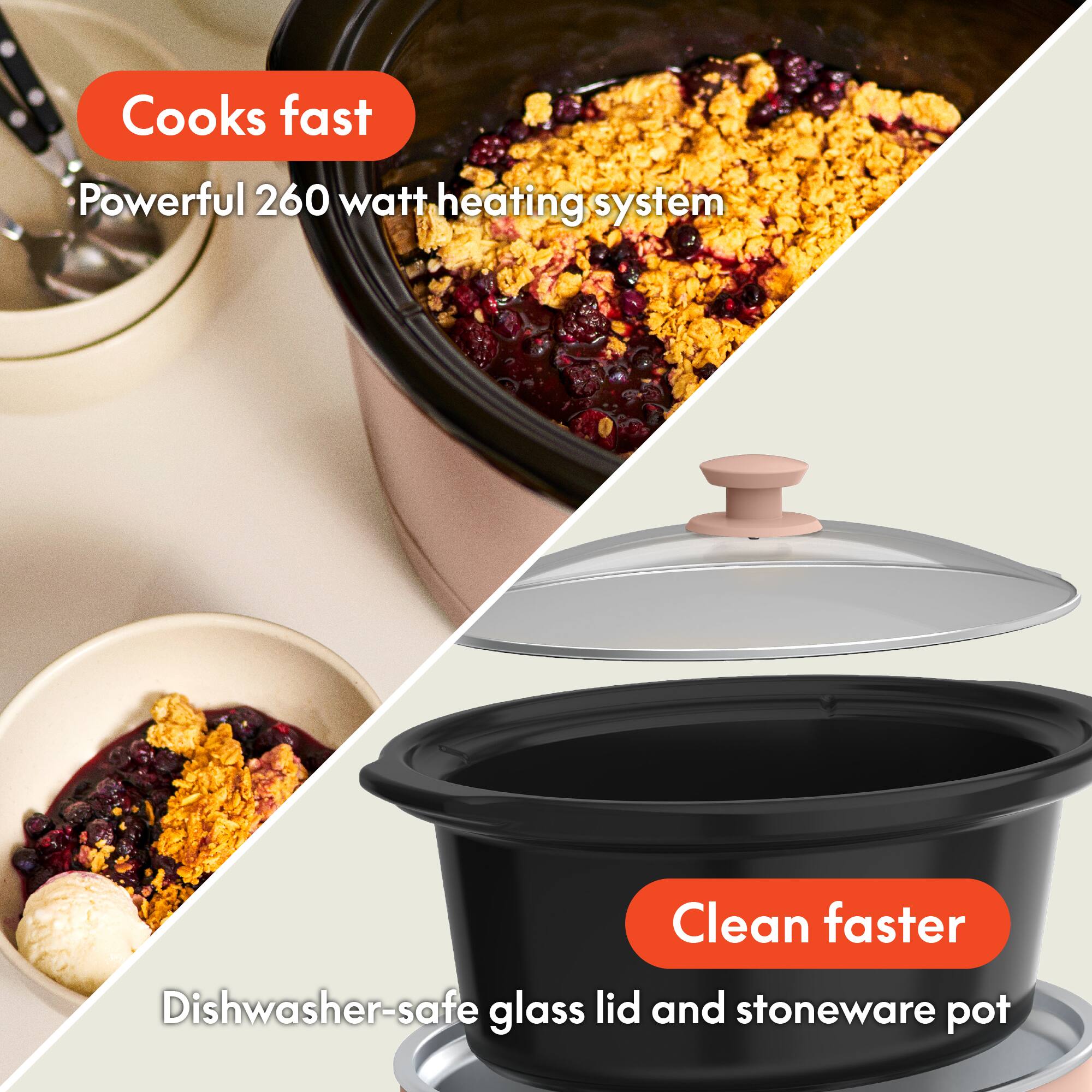 - Cooks fast
  - Powerful 260 watt heating system

- Clean faster
  - Dishwasher-safe glass lid and stoneware pot