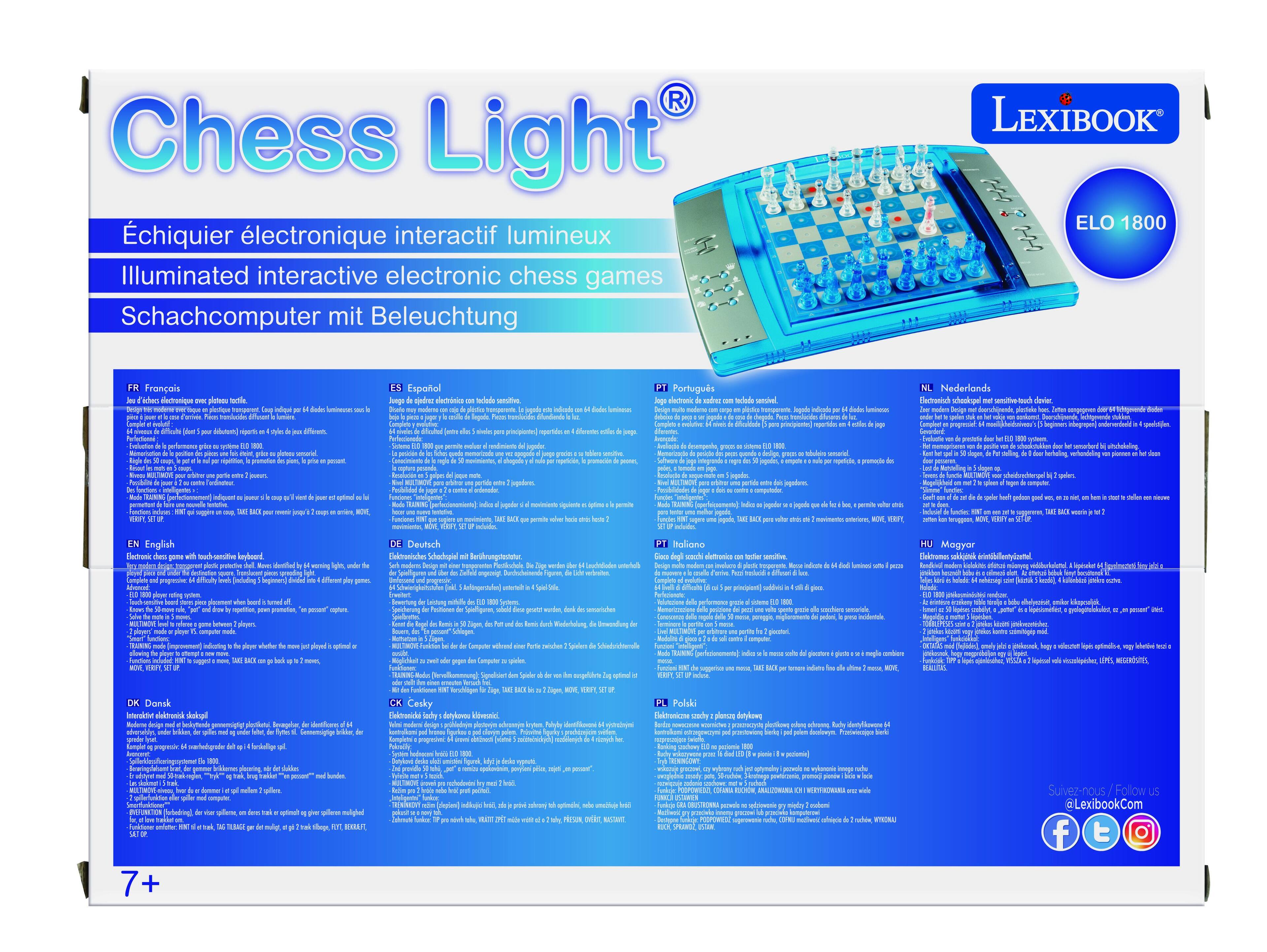 Chess Light  
Échiquier électronique interactif lumineux  
Illuminated interactive electronic chess games  
Schachcomputer mit Beleuchtung  

LEXIBOOK  
ELO 1800  

FR Français  
EN English  
DE Deutsch  
NL Nederlands  
ES Español  
PT Português  
IT Italiano  
PL Polski  
HU Magyar  
SV Svensk  
DA Dansk  
FI Suomi  
CS Česky  
RO Română  
TR Türkçe  
EL Ελληνικά  
BG Български  
HR Hrvatski  
SK Slovenčina  
SL Slovenščina  
LT Lietuvių  
LV Latviešu  
LT Lietuvių  
LT Lietuvių  
LT Lietuvių  
LT Lietuvių  
LT Lietuvių  
LT Lietuvių  
LT Lietuvių  
LT Lietuvių  
LT Lietuvių  
LT Lietuvių  
LT Lietuvių  
LT Lietuvių  
LT Lietuvių  
LT Lietuvių  
LT Lietuvi