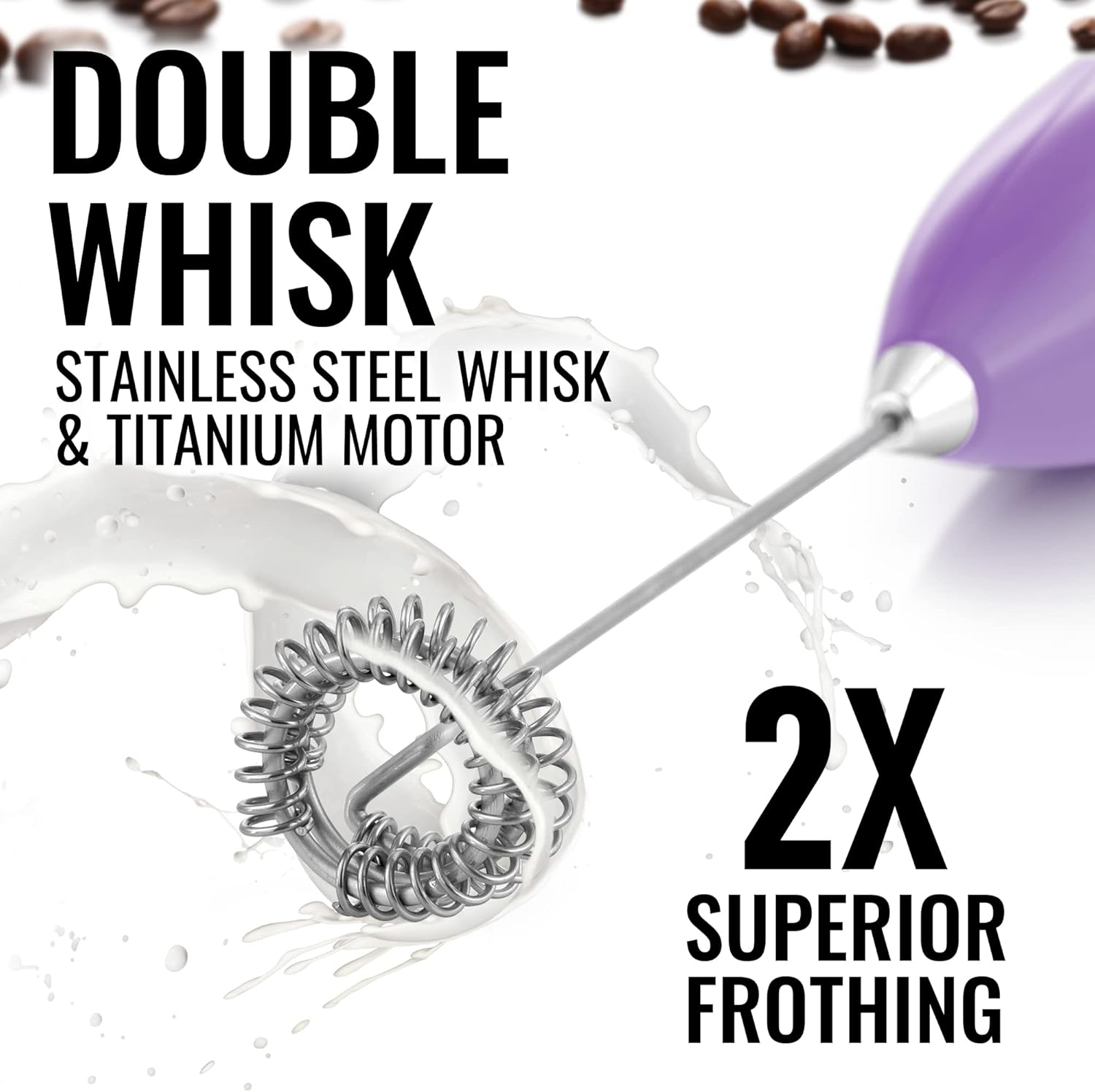 DOUBLE WHISK  
STAINLESS STEEL WHISK & TITANIUM MOTOR  
2X SUPERIOR FROTHING