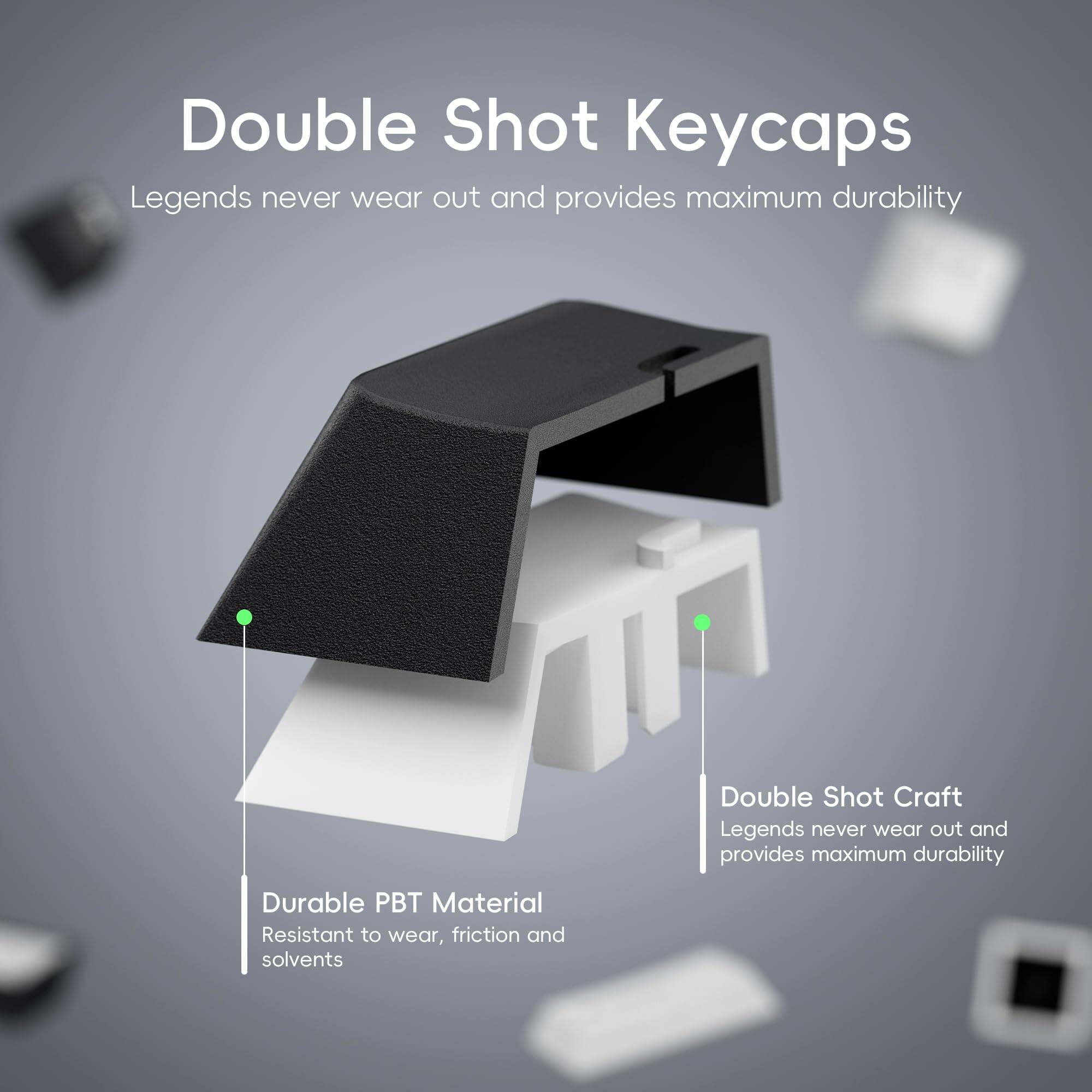 Double Shot Keycaps  
Legends never wear out and provides maximum durability  

Double Shot Craft  
Legends never wear out and provides maximum durability  

Durable PBT Material  
Resistant to wear, friction, and solvents