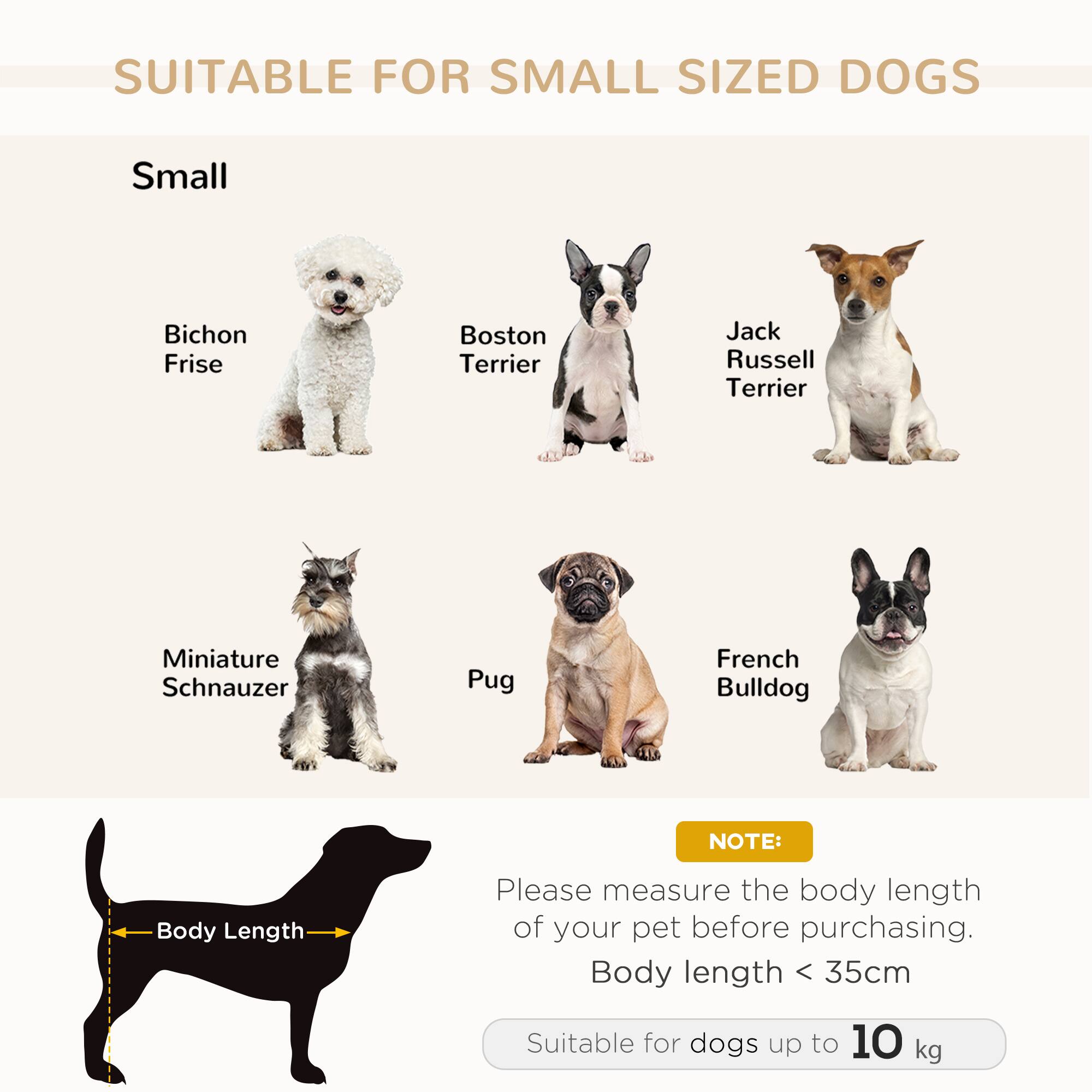 SUITABLE FOR SMALL SIZED DOGS

Small

- Bichon Frise
- Boston Terrier
- Jack Russell Terrier
- Miniature Schnauzer
- Pug
- French Bulldog

NOTE:
Please measure the body length of your pet before purchasing.
Body length < 35cm

Suitable for dogs up to 10 kg