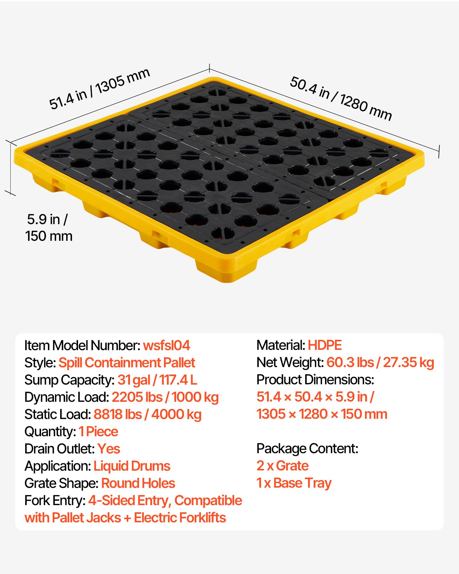mm in I 1305 51.4 50.4 in I 1280 mm 5.9 in / / 150 mm

Item Model Number: wsfsl04

Material: HDPE

Style: Spill Containment Pallet

Net Weight: 60.3 lbs 27.35 kg

Sump Capacity: 31 gal / 117.4L

Product Dimensions: 51.4 x 50.4 x 5.9 in / 1305 x 1280 x 150 mm

Dynamic Load: 2205 lbs 1000 kg

Static Load: 8818 lbs 4000 kg

Quantity: 1 Piece

Drain Outlet: Yes

Package Content: 2 X Grate, 1 X Base Tray

Application: Liquid Drums

Grate Shape: Round Holes

Fork Entry: 4-Sided Entry, Compatible with Pallet Jacks + Electric Forklifts