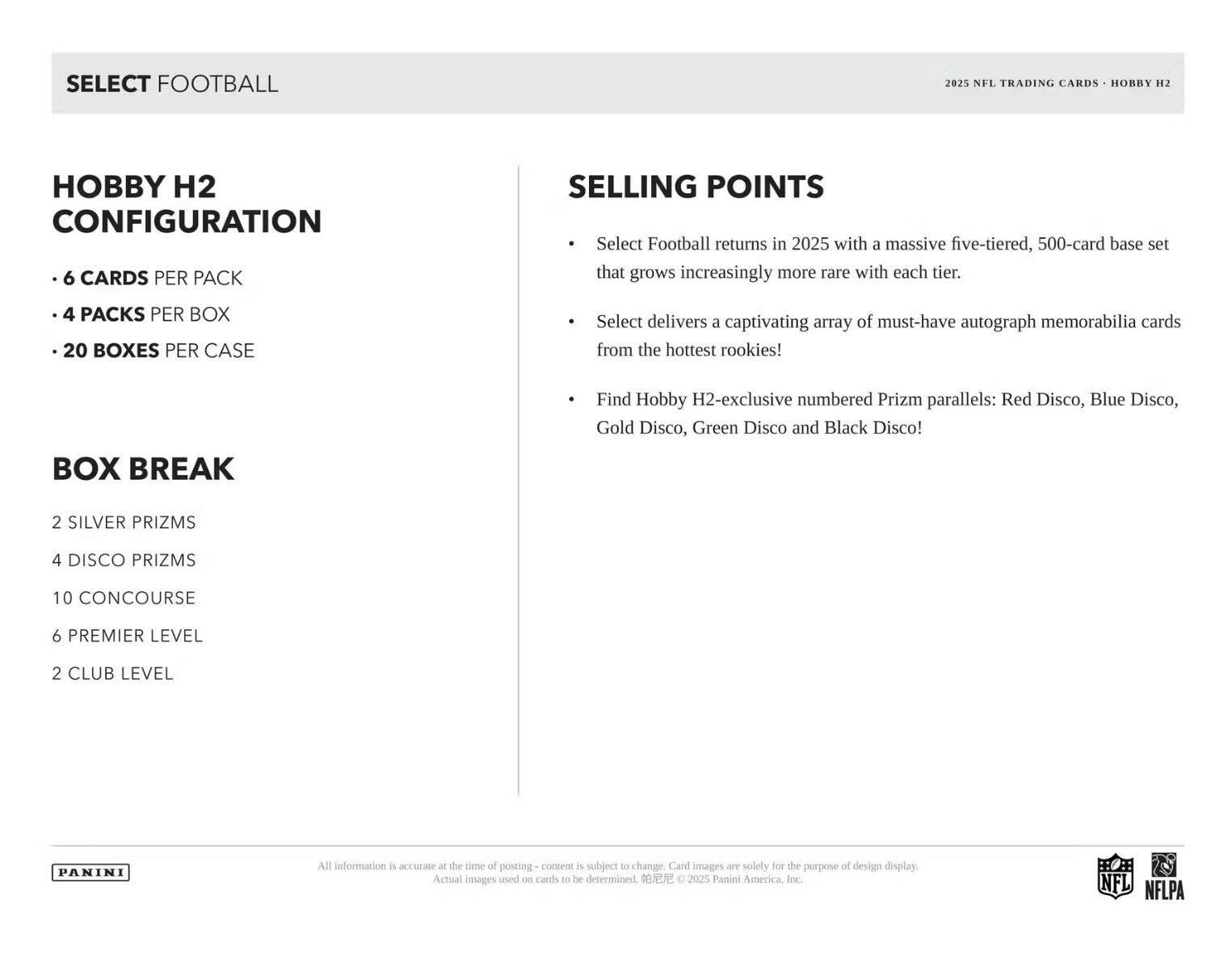 SELECT FOOTBALL  
2025 NFL TRADING CARDS • HOBBY H2  

**HOBBY H2 CONFIGURATION**  
- 6 CARDS PER PACK  
- 4 PACKS PER BOX  
- 20 BOXES PER CASE  

**BOX BREAK**  
- 2 SILVER PRIZMS  
- 4 DISCO PRIZMS  
- 10 CONCOURSE  
- 6 PREMIER LEVEL  
- 2 CLUB LEVEL  

**SELLING POINTS**  
- Select Football returns in 2025 with a massive five-tiered, 500-card base set that grows increasingly more rare with each tier.  
- Select delivers a captivating array of must-have autograph memorabilia cards from the hottest rookies!  
- Find Hobby H2-exclusive numbered Prizm parallels: Red Disco, Blue Disco, Gold Disco, Green Disco and Black Disco!  

All information is accurate at the time of posting – content is subject to change. Card images are solely for the purpose of design display. Actual images used on cards to be determined.  
© 2025 Panini America, Inc.  
NFL NFLPA