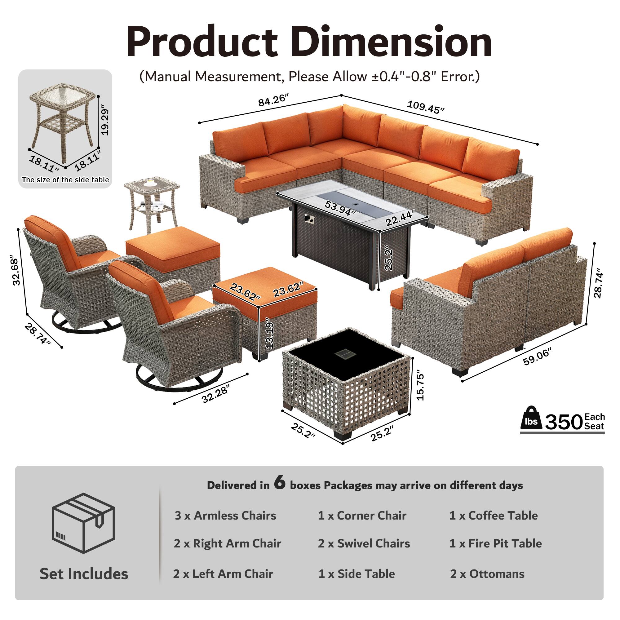 Product Dimension (Manual Measurement, Please Allow ±0.4"-0.8" Error.)  
84.26" 109.45" 19.29" 18.11" 18.11"  
The size of the side table 32.68" 28.74" 28.74" 53.94" 22.44" 25.2" 23.62" 23.62" 13.19" 32.28" 15.75" 25.2" 25.2" 74" 28" 59.06"  
Each Seat 350 lbs  
Delivered in 6 boxes  
Packages may arrive on different days  
3 x Armless Chairs  
1 x Corner Chair  
1 x Coffee Table  
2 x Right Arm Chair  
2 x Swivel Chairs  
1 x Fire Pit Table  
Set Includes  
2 x Left Arm Chair  
1 x Side Table  
2 x Ottomans