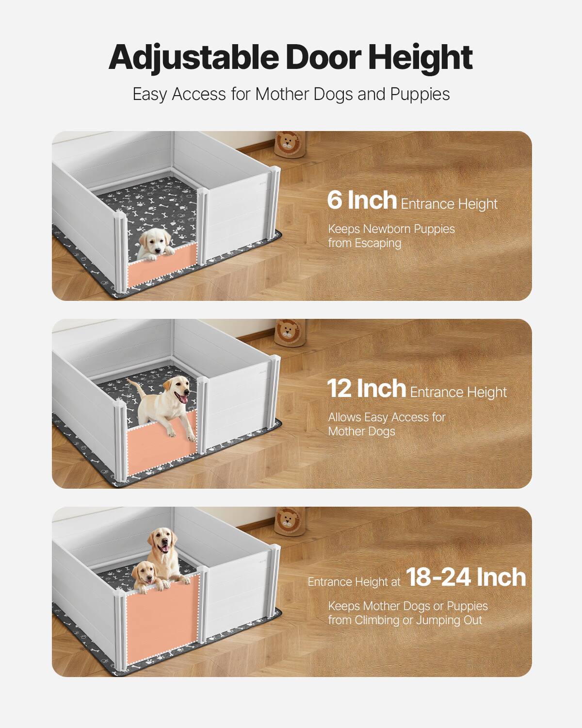 Adjustable Door Height  
Easy Access for Mother Dogs and Puppies  

6 Inch Entrance Height  
Keeps Newborn Puppies from Escaping  

12 Inch Entrance Height  
Allows Easy Access for Mother Dogs  

Entrance Height at 18-24 Inch  
Keeps Mother Dogs or Puppies from Climbing or Jumping Out