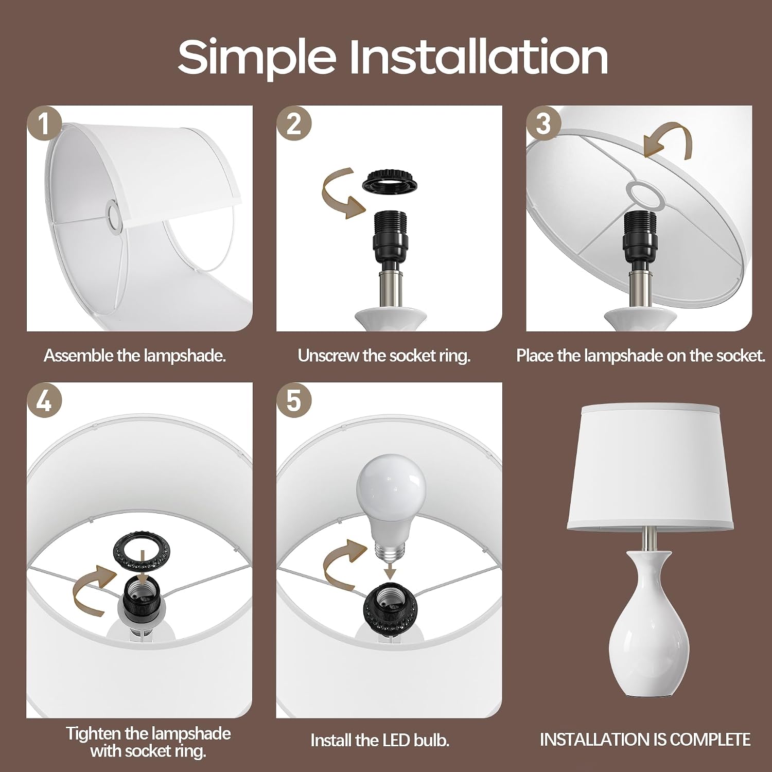 Simple Installation

1. Assemble the lampshade.
2. Unscrew the socket ring.
3. Place the lampshade on the socket.
4. Tighten the lampshade with socket ring.
5. Install the LED bulb.
INSTALLATION IS COMPLETE