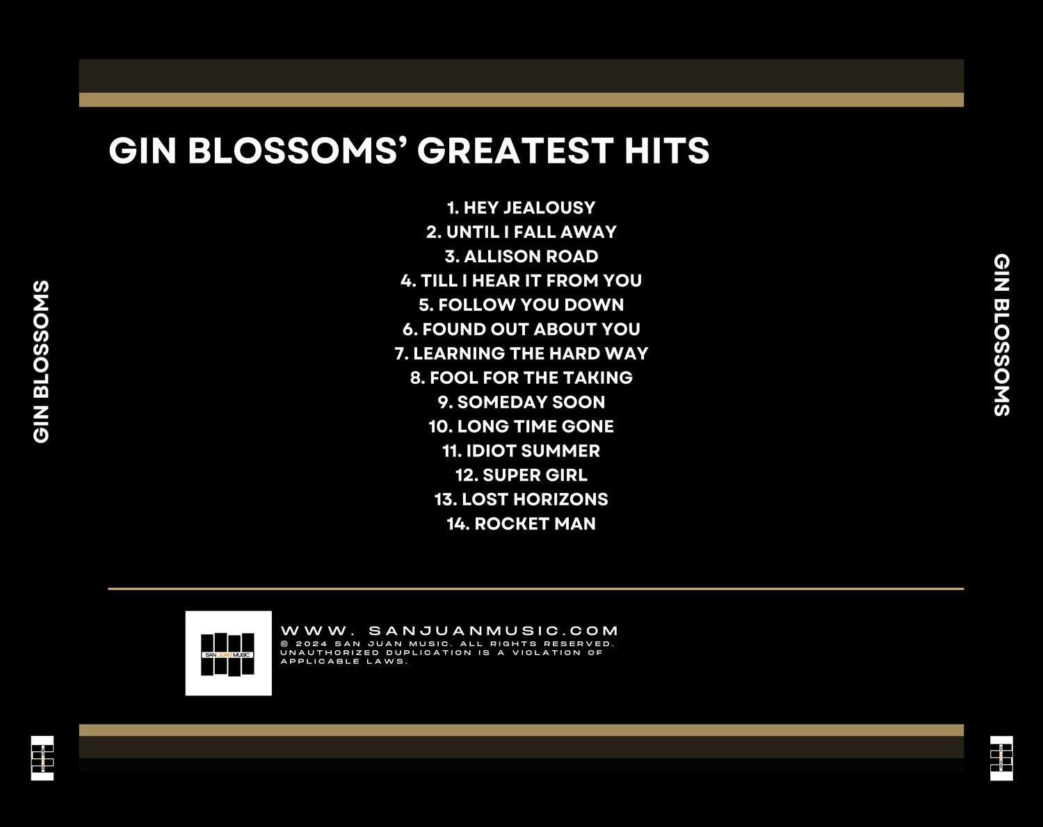 GIN BLOSSOMS' GREATEST HITS

1. HEY JEALOUSY  
2. UNTIL I FALL AWAY  
3. ALLISON ROAD  
4. TILL I HEAR IT FROM YOU  
5. FOLLOW YOU DOWN  
6. FOUND OUT ABOUT YOU  
7. LEARNING THE HARD WAY  
8. FOOL FOR THE TAKING  
9. SOMEDAY SOON  
10. LONG TIME GONE  
11. IDIOT SUMMER  
12. SUPER GIRL  
13. LOST HORIZONS  
14. ROCKET MAN  

GIN BLOSSOMS  

www.SANJUANMUSIC.COM  
© 2024 SAN JUAN MUSIC. ALL RIGHTS RESERVED.  
UNAUTHORIZED DUPLICATION IS A VIOLATION OF APPLICABLE LAWS.