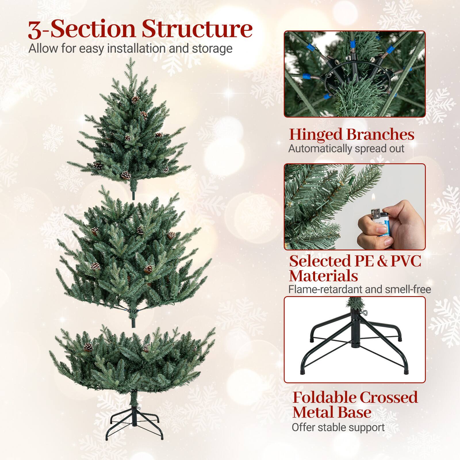 3-Section Structure  
Allow for easy installation and storage  

Hinged Branches  
Automatically spread out  

Selected PE & PVC Materials  
Flame-retardant and smell-free  

Foldable Crossed Metal Base  
Offer stable support