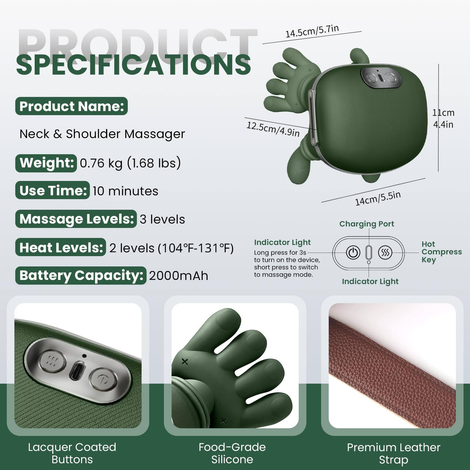 14.5cm/5.7in

PRODUCT SPECIFICATIONS

Product Name: Neck & Shoulder Massager

Weight: 0.76 kg (1.68 lbs)

Use Time: 10 minutes

Massage Levels: 3 levels

Heat Levels: 2 levels (104°F-131°F)

Battery Capacity: 2000mAh

Charging Port

Indicator Light

Hot Compress Key

Lacquer Coated Buttons

Food-Grade Silicone

Premium Leather Strap