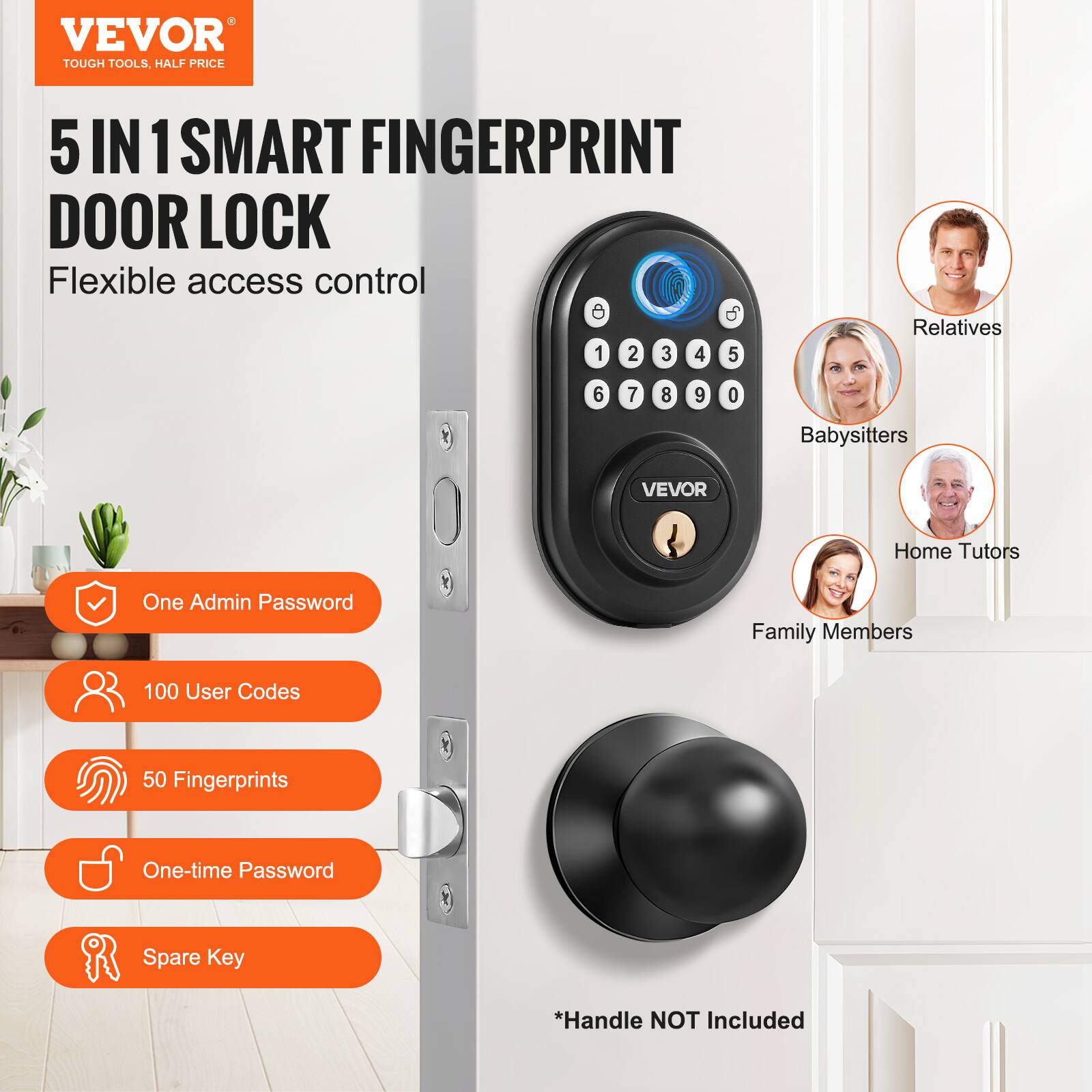 VEVOR  
TOUGH TOOLS, HALF PRICE  

5 IN 1 SMART FINGERPRINT DOOR LOCK  
Flexible access control  

- One Admin Password  
- 100 User Codes  
- 50 Fingerprints  
- One-time Password  
- Spare Key  

*Handle NOT Included  

Relatives  
Babysitters  
Home Tutors  
Family Members